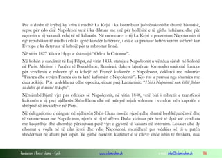 Pse u dasht të kryhej ky krim i madh? La Kejsi i ka kontribuar jashtëzakonisht shumë historisë,
sepse për çdo ditë Napoleoni vetë i ka diktuar me orë për hollësitë e të gjitha luftërave dhe për
raportin e tij vetanak ndaj të së kaluarës. Në memoaret e tij La Kejsi e prezenton Napoleonin si
një republikan të madh i cili ka qenë kundër luftërave, i cili e ka pranuar luftën vetëm atëherë kur
Evropa e ka detyruar të luftojë për ta mbrojtur lirinë.
Në vitin 1827 Viktor Hygo e shkruajti “Ode a la Colonne”.
Në kohën e sundimit të Luj Filipit, në vitin 1833, statuja e Napoleonit u vëndua sërish në kolonë
në Paris. Ministri i Punëve të Brendshme, Remizati, duke e lajmëruar Kuvendin nacional francez
për vendimin e mbretit që ta kthejë në Francë kufomën e Napoleonit, deklaroi me mburrje:
“Franca dhe vetëm Franca do ta ketë kufomën e Napoleonit”. Kjo risi u pranua nga shumica me
duartrokitje. Por, u deklarua edhe opozita, cituar prej Lamartinit: “Hiri i Napoleonit nuk është ftohur
sa duhet që të mund të kapet”.
Nëntëmbëdhjetë vjet pas vdekjes së Napoleonit, në vitin 1840, vetë biri i mbretit e transferoi
kufomën e tij prej ujdhesës Shën-Elena dhe në mënyrë mjaft solemne i vendosi nën kupolën e
shtëpisë së invalidëve në Paris.
Në delegacionin e dërguar në ujdhesën Shën-Elena morën pjesë edhe shumë bashkëpunëtorë dhe
të vetinternuar me Napoleonin, njerëz të tij të afërm. Duke vizituar për herë të dytë atë vend ata
me keqardhje dhe dhembje përkujtuan pesë vjet e gjysmë të kaluara në internim. Lokalet dhe dy
dhomat e vogla në të cilat jetoi dhe vdiq Napoleoni, menjëherë pas vdekjes së tij u patën
shndërruar në ahure për lopët. Të gjithë njerëzit, kujtimet e të cilëve ende ishin të freskëta, nuk

Fondacioni i Rinisë Islame — Cyrih

www.islamischen.ch

e-mail: info@islamischen.ch

186

 