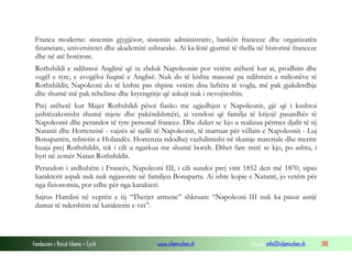 Franca moderne: sistemin gjygjësor, sistemin administrativ, bankën franceze dhe organizatën
financiare, universitetet dhe akademitë ushtarake. Ai ka lënë gjurmë të thella në historinë franceze
dhe në atë botërore.
Rothshildi e ndihmoi Anglinë që ta zhduk Napoleonin por vetëm atëherë kur ai, prodhim dhe
vegël e tyre, e zvogëloi fuqinë e Anglisë. Nuk do të kishte masonë pa ndihmën e milionëve të
Rothshildit; Napoleoni do të kishte pas shpine vetëm disa luftëra të vogla, më pak gjakderdhje
dhe shumë më pak rebelime dhe kryengritje që askujt nuk i nevojiteshin.
Prej atëherë kur Majer Rothshildi pësoi fiasko me zgjedhjen e Napoleonit, gjë që i kushtoi
jashtëzakonisht shumë mjete dhe pakëndshmëri, ai vendosi që familja të krijojë pasardhës të
Napoleonit dhe perandor të tyre personal francez. Dhe duket se kjo u realizua përmes djalit të tij
Natanit dhe Hortenzisë - vajzës së sjellë të Napoleonit, të martuar për vëllain e Napoleonit - Luj
Bonapartën, mbretin e Holandës. Hortenzia ndodhej vazhdimisht në skamje materiale dhe merrte
huaja prej Rothshildit, tek i cili u ngarkua me shumë borxh. Dihet fare mirë se kjo, po ashtu, i
hyri në zemër Natan Rothshildit.
Perandori i ardhshëm i Francës, Napoleoni III, i cili sundoi prej vitit 1852 deri më 1870, sipas
karakterit aspak nuk nuk ngjasonte në familjen Bonaparta. Ai ishte kopie e Natanit, jo vetëm për
nga fizionomia, por edhe për nga karakteri.
Sajrus Hamlini në veprën e tij “Therjet armene” shkruan: “Napoleoni III nuk ka pasur asnjë
damar të ndershëm në karakterin e vet”.

Fondacioni i Rinisë Islame — Cyrih

www.islamischen.ch

e-mail: info@islamischen.ch

188

 