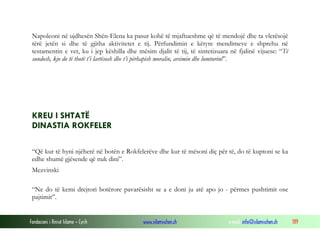 Napoleoni në ujdhesën Shën-Elena ka pasur kohë të mjaftueshme që të mendojë dhe ta vlerësojë
tërë jetën si dhe të gjitha aktivitetet e tij. Përfundimin e këtyre mendimeve e shprehu në
testamentin e vet, ku i jep këshilla dhe mësim djalit të tij, të sintetizuara në fjalinë vijuese: “Të
sundosh, kjo do të thotë t’i lartësosh dhe t’i përhapish moralin, arsimin dhe lumturinë”.

KREU I SHTATË
DINASTIA ROKFELER
“Që kur të hyni njëherë në botën e Rokfelerëve dhe kur të mësoni diç për të, do të kuptoni se ka
edhe shumë gjësende që nuk dini”.
Mezvinski
“Ne do të kemi drejtori botërore pavarësisht se a e doni ju atë apo jo - përmes pushtimit ose
pajtimit”.

Fondacioni i Rinisë Islame — Cyrih

www.islamischen.ch

e-mail: info@islamischen.ch

189

 