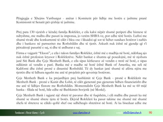 Përgjegjja e Xhejms Vartburgut - anëtar i Komitetit për lidhje me botën e jashtme pranë
Komisionit të Senatit për çështje të jashtme.
Prej para 130 vjetësh e këndej familja Rokfeler, e cila kaloi nëpër shumë peripeti dhe biznese të
ndryshme, me mallra dhe pasuri iu imponua, jo vetëm SHBA-ve, por edhe tërë botës. Luftoi me
shumë rivalë dhe konkurrentë të cilët i bleu ose i likuidoi që sot të bëhet sundues botëror i naftës
dhe i bankave në partneritet me Rothshildin dhe të tjerët. Askush nuk është në gjendje që t’i
përcaktojë pasuritë e saj, si dhe të ardhurat e saj.
Firma e vajgurit “Ekson”, e cila i takon familjes Rokfeler, është më e madhja në botë, ndërkaq ajo
nuk është profesion kryesor i Rokfelerëve. Ndër bankat e shumta që posedojnë, më të njohura
janë Siti Bank dhe Çejz Menheth Bank, e cila sipas kërkesave zë vendin e tretë në botë, e sipas
ndikimit zë vendin e parë. Banka më e madhe në botë është Bank of Amerika, me seli në
Kaliforni dhe është pronë e dinastisë Rothshild. Të dy bankat janë shumë të afërta njëra me
tjetrën dhe të lidhura ngusht me anë të projektit për qeverisje botërore.
Çejz Menheth Bank e ka prejardhjen prej bashkimit të Çejz Bank - pronë e Rokfelerit me
Menheth Bank - pronë e Kunit dhe Lobit, të cilët gjeneratë pas gjenerate lidhen financiarisht dhe
me anë të lidhjes fisnore me Rothshildin. Momentalisht Çejz Menheth Bank ka më se 60 mijë
banka - filiala në botë, bile edhe në Bashkimin Sovjetik (në Moskë).
Çejz Menheth Bank i ngjanë një shteti të pavarur dhe të fuqishëm, i cili mallra dhe pasuri ka më
shumë se shumë shtete tjera të botës. Dejvid Rokfeleri ka pasur takime me shumë më shumë
shefa të shteteve se cilido qoftë shef ose udhëheqës shtetëror në botë. Ai ka biseduar edhe me
Fondacioni i Rinisë Islame — Cyrih

www.islamischen.ch

e-mail: info@islamischen.ch

190

 