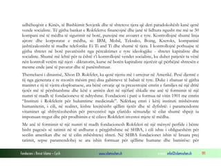udhëheqësit e Kinës, të Bashkimit Sovjetik dhe të shteteve tjera që deri paradokohësh kanë qenë
vende socialiste. Të gjitha bankat e Rokfelerve financojnë dhe janë të lidhura ngusht me më se 50
kompani më të mëdha të sigurimit në botë, punojnë me avoaret e tyre. Kontrollojnë shumë linja
ajrore dhe korporatat e mëdha, si: IBM, Mobil, Teksako, Boing, Kseroks, kompaninë
jashtëzakonisht të madhe telefonike Ei Ti and Ti dhe shumë të tjera. I kontrollojnë pothuajse të
gjitha shtetet në botë pavarësisht nga përcaktimet e tyre ideologjike - shtetet kapitaliste dhe
socialiste. Shumë më lehtë për ta është t’i kontrollojnë vendet socialiste, ku duhet patjetër ta vënë
nën kontroll vetëm një njeri - diktatorin, kurse në botën kapitaliste njerëzit që përbëjnë shtresën e
mesme ende janë të pavarur dhe të panënshtruar.
Themeluesi i dinastisë, Xhon D. Rokfeler, ka qenë njeriu më i urrejtur në Amerikë. Pesë djemtë e
tij nga gjenerata e re nxorën mësim prej disa gabimeve të babait të tyre. Duke i zbatuar të gjitha
maniret e tij të vjetra eksploatuese, ata bënë orvatje që ta prezentojnë emrin e familjes në një dritë
tjetër më të përshtatshme dhe këtë e arritën deri në njëfarë shkalle me anë të formimit të një
numri të madh të fondacioneve të ndryshme. Fondacioni i parë u formua në vitin 1901 me emrin
“Instituti i Rokfelerit për hulumtime medicinale”. Ndërkaq emri i këtij instituti mishëronte
humanitetin, i cili, në realitet, kishte krejtësisht qëllim tjetër dhe të dyfishtë: i paramendonte
vitaminet që shfrytëzoheshin për preventivë nga çfarëdo sëmundje të cilat shumë shpejt iu
imponuan tregut dhe për prodhimin e të cilave Rokfeleri investoi mjete të mëdha.
Me anë të formimit të një numri të madh fondacionesh Rokfeleri në një mënyrë perfide i bënte
bisht pagesës së tatimit në të ardhurat e përgjithshme në SHBA, i cili ishte i obligueshëm për
secilin amerikan dhe në të cilin mbështetej shteti. Në SHBA fondacionet ishin të liruara prej
tatimit, sepse paramendohej se ata ishin formuar për qëllime humane dhe bamirëse: për
Fondacioni i Rinisë Islame — Cyrih

www.islamischen.ch

e-mail: info@islamischen.ch

191

 