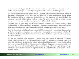 hulumtime medicinale, për të ndihmuar institutet shkencore, për të ndihmuar studentë amerikanë
e ndërkombëtarë dhe për fusha të ndryshme që do të kishin nevojë për ndihmë private.
Ata e shfrytëzonin mjeshtrinë ligjore vijuese - gjysmën e të ardhurave personale e futnin në
fondacion - dhe në këtë mënyrë liroheshin nga tatimi. Me gjysmën tjetër mbanin shumë kolegje
dhe institute, të cilëve ua impononin ideologjinë e tyre dhe i mbanin nën kontroll. Prej disa
gjeneratave tashmë kishin krijuar kuadrot e veta. Të gjithë ata të cilët e kishin mbaruar
Universitetin e Harvardit ndodheshin në pozitat më të larta të administratës.
Fotgrafia është e qartë. Prej atëherë kur Rokfelerët i mbanin në kontroll bankat, naftën,
kompanitë më të mëdha prodhuese, kompanitë e sigurimit, sistemin arsimor, mjekësinë dhe më
me rëndësi - administratën, ata qeverisnin jo vetëm me SHBA-të, por edhe me tërë botën.
Sado që të tingëllojë çuditshëm, fondacionet e Rokfelerit financonin personalitete dhe organizata
që kishin për qëllim propagimin dhe realizimin e ideologjisë komuniste nëpër shkolla. Ata
publikonin dhe financonin shumicën e teksteve shkollore të cilat me asgjë nuk dallonin prej atyre
në shtetet socialiste.
Ata bile nuk e harruan edhe religjionin i cili luan rol të rëndësishëm në formimin e opinionit
publik. Para shumë kohësh ata formuan shkollë speciale për priftërinj në Nju-Jork, e cila ishte
njëra ndër shkollat më të njohura dhe më me ndikim. Të gjithë edukatorët e kësaj shkolle tashmë
nuk ishin propagandistë të krishtërizmit, por të socializmit. Ja, pra, pse shumica e priftërinjve,
pastorale dhe kisha në Amerikë, bile edhe në tërë botën, nuk ishin asgjë tjetër, përveçse
ndërmarrje të mëdha financiare të cilat përmbaheshin dhe mbështeteshin në naivitetin e shumë
njerëzve të mirë.
Fondacioni i Rinisë Islame — Cyrih

www.islamischen.ch

e-mail: info@islamischen.ch

192

 