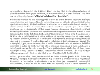 më të mëdhenj - Rothshildët dhe Rokfelerët. Plani i tyre final është të vehet diktatura botërore, të
cilën disa ndoshta do ta quajnë socializëm, të dytët komunizëm, e të tjerët fashizëm. Unë do ta
quaj me ndërgjegjje të pastër: “diktaturë ndërkombëtare kapitaliste”.
Revolucioni bolshevik në Rusi ka lënë gjurmë të thella në histori. Shumica e njerëzve mendojnë
se revolucioni ka qenë i suksesshëm dhe se është imponuar me ndihmën e fshatarësisë së lodhur
nga tirania mbretërore. Bile kështu shkruan në shumë tekste të sotshme shkollore të historisë. E
vërteta është se revolucioni sovjetik është zhvilluar në rrethana krejtësisht tjera. Mbreti abdikoi
shtatë muaj para revolucionit dhe në Rusi sundoi Qeveria e përkohshme e Lvovit, i cili menjëherë
filloi të bëjë reforma në qeverisjen ruse sipas shembullit të republikës amerikane. Mirëpo, si do ta
bënin një gabim të tillë Rithshildi dhe Rokfeleri? Si do t’i lejonin Rusisë që të decentralizohej si
SHBA-të dhe të ballafaqohej me të njëjtat probleme në nisiativën private? Ata më tepër e donin
një qeverisje centraliste, të cilën do ta financonin dhe i imponuan Rusisë një sistem joproduktiv
ekonomik të mvarur nga Perëndimi, kështu që ai vazhdimisht të ketë ndikim përmes kapitalit dhe
teknologjisë. Ja, pra, pse ata me manevrime të mëdha e ndërruan Lvovin me Kerenskin, i cili ishte
trampolinë e ardhjes së bolshevikëve të cilët u imponuan si oponentë të tyre. Udhëheqësit e
drejtpërdrejtë pas revolucionit, Lenini dhe Trocki, pikësëpari nuk ndodheshin në Rusi. Lenini
ndodhej në Zvicër, e Trocki - në SHBA, ku redaktonte revistën komuniste. Dhe të dy u kthyen
në Rusi, jo pse populli i thirri, por për shkak se ata i dërgoi Rithshildi dhe Rokfeleri.
Trocki, e po ashtu edhe Lenini, shkuan në Rusi me shuma të mëdha parash. Njëri i pranoi prej
Morganit, e tjetri prej Vartburgut në Gjermani. Nga kjo shihet se revolucionin nuk e përgatitën as
komunistët, as bolshevikët, as demokratët e as socialistët, por monopolistët superzengjinë
ndërkombëtarë, të cilët me këtë ia arritën njërit prej qëllimeve të tyre - sistemi ekonomik të
Fondacioni i Rinisë Islame — Cyrih

www.islamischen.ch

e-mail: info@islamischen.ch

194

 