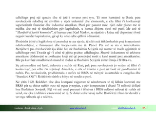 udhëhiqet prej një qendre dhe të jetë i mvarur prej tyre. Të mos harrojmë se Rusia para
revolucionit ndodhej në zhvillim e sipër industrial dhe ekonomik, e cila filloi t’i konkurrojë
superioritetit financiar dhe industrial amerikan. Plani për pazaret ruse, njëri ndër planet më të
mëdha dhe më të rëndësishëm për kapitalistët, u hartua dhjetra vjetë më parë. Me anë të
“Manifestit të partisë komuniste”, të hartuar prej Karl Marksit, te njerëzit u krijua një disponim i fortë
negativ kundër kapitalizmit, gjë që ky ishte edhe qëllimi i dinastisë.
Plotësisht është e logjikshme të pranohet se ata njerëz, të cilët nuk frikësoheshin prej komunizmit
ndërkombëtar, e financonin dhe kooperonin me të. Përse? Për atë se ata e kontrollonin.
Menjëherë pas revolucionit kjo klikë futi në Bashkimin Sovjetik një numër të madh agjentësh të
udhëhequr prej Trockit që t’i zënë të gjitha pozitat udhëheqëse. Shumë dokumente të arkivave
amerikane dëshmojnë se pothuajse krejt atë që posedojnë rusët e kanë marrë prej amerikanëve.
Bile pa kurrfarë zmadhimesh mund të thuhet se Bashkimi Sovjetik është fëmija i SHBA-ve.
Siç përmendëm më lartë, industria e naftës në Rusi, pak para revolucionit jo vetëm që filloi t’i
konkurrojë, por edhe t’ia tejkalojë Amerikës, e cila zë vendin e parë në botë në prodhimtari të
naftës. Pas revolucionit, prodhimtaria e naftës në BRSS në mënyrë katastrofale u zvogëlua dhe
“Standard Ojli” i Rokfelerit sërish u kthye në vendin e parë.
Në vitin 1926 Rokfeleri dhe disa kompani vajgurore të nënshtruara të tij lidhën kontratë me
BRSS për ta shitur naftën ruse në trgun evropian, e për kompenzim i dhanë 75 milionë dollarë
hua Bashkimit Sovjetik. Një vit më vonë partneri i fshehur i BRSS ndërtoi rafineri të naftës në
vend, me çka i ndihmoi ekonomisë së tij. Si duket edhe kësaj radhe Rokfeleri i fitoi dividendët e
vet nga rafineria që e ndërtoi.
Fondacioni i Rinisë Islame — Cyrih

www.islamischen.ch

e-mail: info@islamischen.ch

195

 