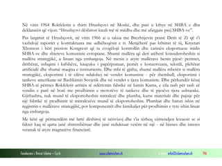 Në vitin 1964 Rokfelerin e thirri Hrushçovi në Moskë, dhe pasi u kthye në SHBA e dha
deklaratën që vijon: “Hrushçovi dëshiron kredi më të mëdha dhe më afatgjate prej SHBA-ve”.
Pas largimit të Hrushçovit, në vitin 1966 ai u takua me Brezhnjevin pranë Detit të Zi që t’i
vazhdojë raportet e kontraktuara me udhëheqësin e ri. Menjëherë pas kthimit të tij, Kryetari
Xhonson i bëri presion Kongresit që ta zvogëlojë kontrollin dhe carinën eksportuese midis
SHBA-ve dhe shteteve komuniste evropiane. Shumë mallëra që deri atëherë konsideroheshin si
mallëra strategjikë, u liruan nga embargoja. Në mesin e atyre mallërave benin pjesë: perimet,
drithërat, ushqimi i kafshëve, kauçuku i papërpunuar, pemët e konzervuara, tekstili, plehërat
artificialë dhe shumë maqina e instrumente. Dhe mbi të gjitha, shumë mallëra mbetën si mallëra
strategjikë, eksportimi i të cilëve ndalohej në vendet komuniste - për shembull, eksportimi i
tankeve amerikane në Bashkimin Sovjetik dhe në vendet e tjera komuniste. Dhe përkundër kësaj
SHBA-të përmes Rokfelerit arritën të ndërtonin fabrikë në lumin Kama, e cila tash për tash zë
vendin e parë në botë me prodhimin e motorëve të tankeve dhe të pjesëve tjera ushtarake.
Gjithashtu, nuk mund të eksportoheshin mitralezë dhe plumba, kurse materiale dhe pajisje për
një fabrikë të prodhimit të mitralezëve mund të eksportoheshin. Plumbat dhe baruti ishin në
regjistrin e mallërave strategjikë, por komponentët dhe kimikaljet për prodhimin e tyre ishin liruar
nga embargoja.
Me këtë që përmendëm më lartë dëshiroj të nënvizoj dhe t’ia tërheq vëmendjen lexuesit se si
faktet kaq të qarta janë shtrembëruar dhe janë reduktuar vetëm në një - në biznes dhe interes
vetanak të atyre magnatëve financiarë.

Fondacioni i Rinisë Islame — Cyrih

www.islamischen.ch

e-mail: info@islamischen.ch

196

 