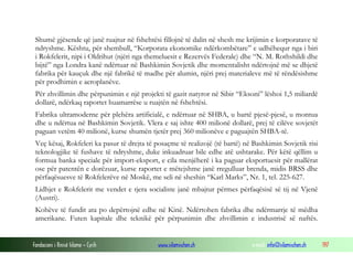 Shumë gjësende që janë ruajtur në fshehtësi fillojnë të dalin në shesh me krijimin e korporatave të
ndryshme. Kështu, për shembull, “Korporata ekonomike ndërkombëtare” e udhëhequr nga i biri
i Rokfelerit, nipi i Oldrihut (njëri nga themeluesit e Rezervës Federale) dhe “N. M. Rothshildi dhe
bijtë” nga Londra kanë ndërtuar në Bashkimin Sovjetik dhe momentalisht ndërtojnë më se dhjetë
fabrika për kauçuk dhe një fabrikë të madhe për alumin, njëri prej materialeve më të rëndësishme
për prodhimin e aeroplanëve.
Për zhvillimin dhe përpunimin e një projekti të gazit natyror në Sibir “Eksoni” lëshoi 1,5 miliardë
dollarë, ndërkaq raportet huamarrëse u ruajtën në fshehtësi.
Fabrika ultramoderne për plehëra artificialë, e ndërtuar në SHBA, u bartë pjesë-pjesë, u montua
dhe u ndërtua në Bashkimin Sovjetik. Vlera e saj ishte 400 milionë dollarë, prej të cilëve sovjetët
paguan vetëm 40 milionë, kurse shumën tjetër prej 360 milionëve e paguajtën SHBA-të.
Veç kësaj, Rokfeleri ka pasur të drejta të posaçme të realizojë (të bartë) në Bashkimin Sovjetik risi
teknologjike të fushave të ndryshme, duke inkuadruar bile edhe atë ushtarake. Për këtë qëllim u
formua banka speciale për import-eksport, e cila menjëherë i ka paguar eksportuesit për mallërat
ose për patentën e dorëzuar, kurse raportet e mëtejshme janë rregulluar brenda, midis BRSS dhe
përfaqësuesve të Rokfelerëve në Moskë, me seli në sheshin “Karl Marks”, Nr. 1, tel. 225-627.
Lidhjet e Rokfelerit me vendet e tjera socialiste janë mbajtur përmes përfaqësisë së tij në Vjenë
(Austri).
Kohëve të fundit ata po depërtojnë edhe në Kinë. Ndërtohen fabrika dhe ndërmarrje të mëdha
amerikane. Futen kapitale dhe teknikë për përpunimin dhe zhvillimin e industrisë së naftës.

Fondacioni i Rinisë Islame — Cyrih

www.islamischen.ch

e-mail: info@islamischen.ch

197

 