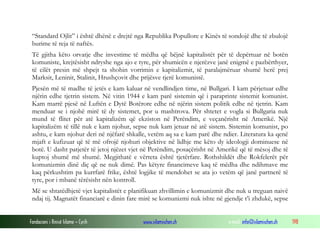 “Standard Ojlit” i është dhënë e drejtë nga Republika Popullore e Kinës të sondojë dhe të zbulojë
burime të reja të naftës.
Të gjitha këto orvatje dhe investime të mëdha që bëjnë kapitalistët për të depërtuar në botën
komuniste, krejtësisht ndryshe nga ajo e tyre, për shumicën e njerëzve janë enigmë e pazbërthyer,
të cilët presin më shpejt ta shohin vorrimin e kapitalizmit, të paralajmëruar shumë herë prej
Marksit, Leninit, Stalinit, Hrushçovit dhe prijësve tjerë komunistë.
Pjesën më të madhe të jetës e kam kaluar në vendlindjen time, në Bullgari. I kam përjetuar edhe
njërin edhe tjetrin sistem. Në vitin 1944 e kam parë sistemin që i paraprinte sistemit komunist.
Kam marrë pjesë në Luftën e Dytë Botërore edhe në njërin sistem politik edhe në tjetrin. Kam
menduar se i njohë mirë të dy sistemet, por u mashtrova. Për shtetet e vogla si Bullgaria nuk
mund të flitet për atë kapitalizëm që ekziston në Perëndim, e veçanërisht në Amerikë. Një
kapitalizëm të tillë nuk e kam njohur, sepse nuk kam jetuar në atë sistem. Sistemin komunist, po
ashtu, e kam njohur deri në njëfarë shkalle, vetëm aq sa e kam parë dhe ndier. Literatura ka qenë
mjaft e kufizuar që të më ofrojë njohuri objektive në lidhje me këto dy ideologji dominuese në
botë. U dasht patjetër të jetoj njëzet vjet në Perëndim, posaçërisht në Amerikë që të mësoj dhe të
kuptoj shumë më shumë. Megjithatë e vërteta është tjetërfare. Rothshildët dhe Rokfelerët për
komunizmin dinë diç që ne nuk dimë. Pas këtyre financimeve kaq të mëdha dhe ndihmave me
kaq përkushtim pa kurrfarë frike, është logjike të mendohet se ata jo vetëm që janë partnerë të
tyre, por i mbanë tërësisht nën kontroll.
Më se shtatëdhjetë vjet kapitalistët e planifikuan zhvillimin e komunizmit dhe nuk u treguan naivë
ndaj tij. Magnatët financiarë e dinin fare mirë se komunizmi nuk ishte në gjendje t’i zhdukë, sepse
Fondacioni i Rinisë Islame — Cyrih

www.islamischen.ch

e-mail: info@islamischen.ch

198

 