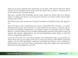1694, kur një grup tregtarësh bënë marrëveshje që t’ia japin 1.200 milionë funta hua mbretit
Vilhelm III me 8 përqind kamatë. Përveç kësaj ata fitojnë edhe të drejtën e monopolit për të
botuar banknota dhe të pranojnë depozit.
Kah mesi i shekullit XVII Rothshildi sjell një sistem shumë më modern dhe më të përkryer
bankar. Ai i dërgon pesë djemtë e tij në kryeqytetet financiare të Evropës: në Paris, Vjenë, Napol,
Frankfurt dhe Londër.
Rothshildi formon edhe sistemin më të shpejtë komunikativ me pëllumba, korierë dhe agjentë të
vet.
Njëri ndër faktorët më të rëndësishëm për suksesin e Rothshildit është informimi i tij i gjerë i
jashtëzakonshëm politik dhe ekonomik. Ai i pari informohet për fitoren te Vaterloja, gjë që i
mundëson që nëpërmjet manipulimeve të mundshme tregtare të grumbullojë pasuri të mëdha.
Djemtë e tij bëhen bankierë privatë të kalibrit ndërkombëtar, financojnë hekurudha, shoqëri për
sigurime dhe projekte ndërkombëtare. Në atë kohë Rothshildët tashmë bëhen të zotët dhe
mësuesit e kapitalizmit ndërkombëtar.
“Paratë janë Zot të kohës sonë”, thotë filozofi Hajne, “kurse Rothshildi dhe djemtë e tij janë profetët e tij”.
Shumë shtete dhe qeveri evropiane kanë qenë të mvarur prej bankave të Rothshildit, posaçërisht
anglezët. Në vitin 1847 Rothshildët i japin para hua Irlandës për shkak të urisë së madhe që e
kishte përfshirë atë; e financojnë luftën e Krimesë dhe i japin mjete Anglisë që ta blejë gjysmën e
Kanalit të Suezit prej Egjiptit në vitin 1876.

Fondacioni i Rinisë Islame — Cyrih

www.islamischen.ch

e-mail: info@islamischen.ch

20

 