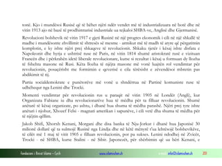 tonë. Kjo i mundësoi Rusisë që të bëhet njëri ndër vendet më të industrializuara në botë dhe në
vitin 1913 ajo në bazë të prodhimtarisë industriale ua tejkaloi SHBA-ve, Anglisë dhe Gjermanisë.
Revolucioni bolshevik në vitin 1917 e gjeti Rusinë në një progres ekonomik i cili në një shkallë të
madhe i mundësonte zhvillimit të shtresës së mesme - armikut më të madh të atyre që përgatitnin
komplotin, e ky ishte njëri prej shkaqeve të revolucionit. Shkaku tjetër i kësaj ishte disfata e
Napoleonit dhe hyrja e ushtrisë ruse në Paris, në vitin 1814 shumë aristokratë rusë e vizituan
Francën dhe i përkrahën idetë liberale revolucionare, kurse si rezultat i kësaj u formuan dy llozha
të fshehta masone në Rusi. Këta llozha të njëjta masone më vonë luajtën rol vendimtar për
revolucionin, posaçërisht me formimin e qeverisë e cila tërësisht e zëvendësoi mbretin pas
abdikimit të tij.
Partia socialdemokrate e punëtorëve më vonë u shndërrua në Partinë komuniste ruse të
udhëhequr nga Lenini dhe Trocki.
Momenti vendimtar për revolucionin rus u paraqit në vitin 1905 në Londër (Angli), kur
Organizata Fabiane iu dha revolucionarëve hua të mëdha për ta filluar revolucionin. Shumë
anëtarë të kësaj organizate, po ashtu, i dhanë hua shuma të mëdha parashë. Njëri prej tyre ishte
anëtari i njohur, Xhozef Felsi - magnati amerikan i sapunëve, i cili vetë dha shuma të mëdha për
të njëjtin qëllim.
Jakob Shifi, Xhorxh Kenani, Morgani dhe disa banka të Nju-Jorkut i dhanë hua Japonisë 30
milionë dollarë që ta sulmojë Rusinë nga Lindja dhe në këtë mënyrë t’ua lehtësojë bolshevikëve,
të cilët më 1 maj të vitit 1905 e filluan revolucionin, por pa sukses. Lenini ndodhej në Zvicër,
Trocki - në SHBA, kurse Stalini - në Sibir. Japonezët, për shërbimin që ua bëri Kenani, e
Fondacioni i Rinisë Islame — Cyrih

www.islamischen.ch

e-mail: info@islamischen.ch

201

 