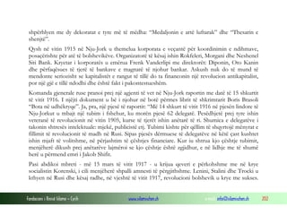 shpërblyen me dy dekoratat e tyre më të mëdha: “Medaljonin e artë luftarak” dhe “Thesarin e
shenjtë”.
Qysh në vitin 1915 në Nju-Jork u themelua korporata e veçantë për koordinimin e ndihmave,
posaçërishte për atë të bolshevikëve. Organizatorë të kësaj ishin Rokfeleri, Morgani dhe Neshenel
Siti Bank. Kryetar i korporatës u emërua Frenk Vanderlipi me direktorët: Diponin, Oto Kanin
dhe përfaqësues të tjerë të bankave e magnatë të njohur bankar. Askush nuk do të mund të
mendonte seriozisht se kapitalistët e rangut të tillë do ta financonin një revolucion antikapitalist,
por një gjë e tillë ndodhi dhe është fakt i pakontestueshëm.
Komanda gjenerale ruse pranoi prej një agjenti të vet në Nju-Jork raportin me datë të 15 shkurtit
të vitit 1916. I njëjti dokument u bë i njohur në botë përmes librit të shkrimtarit Boris Brasoli
“Bota në udhëkryqe”. Ja, pra, një pjesë të raportit: “Më 14 shkurt të vitit 1916 në pjesën lindore të
Nju-Jorkut u mbajt një tubim i fshehur, ku morën pjesë 62 delegatë. Pesëdhjetë prej tyre ishin
veteranë të revolucionit në vitin 1905, kurse të tjerët ishin anëtarë të ri. Shumica e delegatëve i
takonin shtresës intelektuale: mjekë, publicistë etj. Tubimi kishte për qëllim të shqyrtojë mënyrat e
fillimit të revolucionit të madh në Rusi. Sipas pjesës dërmuese të delegatëve në këtë çast kushtet
ishin mjaft të volitshme, në përjashtim të çështjes financiare. Kur iu shtrua kjo çështje tubimit,
menjëherë dikush prej anëtarëve lajmëroi se kjo çështje është zgjidhur, e në lidhje me të shumë
herë u përmend emri i Jakob Shifit.
Pasi abdikoi mbreti - më 15 mars të vitit 1917 - u krijua qeveri e përkohshme me në krye
socialistin Korenski, i cili menjëherë shpalli amnesti të përgjithshme. Lenini, Stalini dhe Trocki u
kthyen në Rusi dhe kësaj radhe, në vjeshtë të vitit 1917, revolucioni bolshevik u krye me sukses.
Fondacioni i Rinisë Islame — Cyrih

www.islamischen.ch

e-mail: info@islamischen.ch

202

 