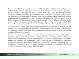 Trocki e lëshoi Nju-Jorkun më 27 mars të vitit 1917 së bashku me 275 ithtarë të tij dhe u nis për
në Kanadë. Në Skocinë e Re organet shtetërore kanadeze, kur zbuluan te Trocki dhjetë mijë
dollarë - shumë e madhe për atë kohë, e ndalën. Edhe pse Trocki posedonte pasosaportë
amerikane, kanadezët rrefuzuan që ta lëshonin, sepse e dinin se kush është Trocki dhe pse
kthehej në Rusi. Në të njëjtën kohë Kanada, SHBA-të dhe Mbretëria Ruse ndodheshin në luftë
me Gjermaninë. Revolucioni ishte kundër interesave të Kanadasë dhe SHBA-ve, sepse në rast se
fitonte Lenini do të lidhte kontratë paqesore me Gjermaninë, e cila do ta lironte ushtrinë e saj nga
fronti rus dhe do ta drejtonte kundër ushtrisë kanadeze dhe amerikane, ashtu edhe ndodhi. Nga
presioni i kryetarit amerikan, Vilsonit, kanadezët e lëshuan Trockin dhe ata të cilët e shoqëronin.
Lenini, po ashtu, e lëshoi Zvicrën me tredhjetedy ithtarë të tij në një tren të blinduar ushtarak
gjerman, duke kaluar vijat ushtarake gjermane, i mbrojtur nga ushtarët gjermanë. Paramendohet
se Lenini qysh më parë ishte marrë vesh me gjermanët se menjëherë sapo ta marrë pushtetin do
ta ndërpresë luftën me gjermanët.
Bankierët amerikanë pse e zgjodhën Leninin të bashkëpunojë me ta në punën e tyre? Për shkak se
programi e tij parashihte nacionalizimin e bankave. E para, me krijimin e një banke shtetërore i
jepej mundësi administratës të din në çdo moment se çka hyn dhe del nga banka e cila tashmë
ndodhej nën drejtimin dhe kontrollimin e tyre. E dyta, me anë të sindikatave të punëtorëve
mundësohej rreptësisht kontrollimi i punëtorëve. E treta, nacionalizimi i sindikatave, me çka
anuloheshin fshehtësitë tregtare. E katërta, rregullimi i kufizimeve konsumuese dhe shumë
kufizimeve tjera, ishin vetëm në favor të kapitalit gjigant.

Fondacioni i Rinisë Islame — Cyrih

www.islamischen.ch

e-mail: info@islamischen.ch

203

 