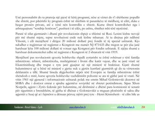 Unë personalisht do ta pranoja një pjesë të këtij programi, nëse ai vërtet do t’i shërbente popullit
she shtetit, por pikërisht ky program është në shërbim të pasanikëve të mëdhenj, të cilët, duke e
hequr pronën private, atë e vënë nën kontrollin e shtetit. Kurse shteti kontrollohet nga i
ashtuquajtura “renditje botërore”, pushteti i të cilës, po ashtu, shtrihet mbi tërë njerëzinë.
Paratë të cilat gjermanët i dhanë për revolucionin shpejt u shkrinë në Rusi. Lenini kishte nevojë
për më shumë mjete, sepse revolucioni ende nuk kishte mbaruar. Ai iu drejtua për ndihmë
Vilsonit, i cili menjëherë i dërgoi 20 milionë dollarë prej fondit të tij special ushtarak. Kjo
ndodhet e regjistruar në regjistrat e Kongresit me numër NJ 8714.I5 dhe tregon se për çka janë
harxhuar këta 100 milionë dollarë të votuar nga Kongresi për fondin ushtarak. E njëjta shumë e
harxhuar dokumentohet edhe në regjistrat e Kongresit të 2 shtatorit të vitit 1919.
Menjëherë pas revolucionit qeveria bolshevike shpalli zyrtarisht se është robëruar e tërë familja
mbretërore: mbreti, mbretëresha, trashëgimtari i fronit dhe katër vajzat, dhe se janë vrarë në
Ekaterininburg dhe trupat e tyre janë gjuajtur në një minierë të braktisur. Gjatë shumë
hulumtimeve që u bënë në minierë e gjetiu nuk u gjetën kurrfarë gjurmësh që do ta vërtetonin
deklaratën e tillë. Shumë biseda dëgjoheshin nëpër tërë Evropën se familja mbretërore është
shëndosh e mirë, kurse qeveria bolshevike vazhdimisht pohonte se ata të gjithë janë të vrarë. Në
vitin 1961 një gjeneral i informacionit ushtarak polak me emrin Mihail Golonievski dezertoi në
SHBA dhe i dorëzoi emrat e qindra agjentëve sovjetikë në shtetet perëndimore. Sipas Xhon
Norpelit, agjent i Zyrës federale për hulumtime, në dëshminë e dhënë para komisionit të senatit
për sigurimin e brendshëm, të gjitha të dhënat e Golonievskit u treguan plotësisht të sakta dhe
agjentët e huaj që ai i lajmëroi u dënuan përveç njërit prej tyre - Henri Kisinxherit - të cilin bile as

Fondacioni i Rinisë Islame — Cyrih

www.islamischen.ch

e-mail: info@islamischen.ch

204

 