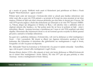 që e morën në pyetje. Hollësitë rreth emrit të Kisinxherit janë përshkruar në librin e Frenk
Kapelit “Henri Kisinxheri - agjent sovjetik”.
Pohimi tjetër ende më interesant i Golonievskit është se askush prej familjes mbretërore nuk
është vrarë, dhe se prej vitit 1918 anëtarët e saj jetojnë në Evropë me emra anonimë në një shtet
miqësor. Pohimi në fjalë nuk është vërtetuar plotësisht, por disa fakte të shtyjnë për t’i besuar. Në
vitin 1970 qeveria angleze i zbuloi disa dokumente që vërtetojnë se në vitin 1917 kryetari i SHBAve, Vilsoni, dërgoi një delegacion të fshehur në Rusi, i cili ndoshta vitin e ardhshëm arriti të
shpëtojë mbretin dhe familjen e tij. Një pohim tjetër flet në favor të pohimit në fjalë - teksti i
tërësishëm i Brestit - kontrata letoviane e nënshkruar më 3 mars të vitit 1918 asnjëherë nuk është
shpallur. Historianët dhe hulumtuesit thonë se në atë kontratë qeveria sovjetike ka dhënë garancë
për jetën e anëtarëve të familjes mbretërore.
Ka qenë më e çuditshme deklarata e Golonievskit, i cili vetë ka deklaruar se është trashëgimtar i
fronit - i biri i perandorit. Më shumë se dhjetë vjet Agjencia informative qendrore ka bërë
krahasime dhe hulumtime të tërësishme dhe gjithëfarëshe me trashëgimtarin e vogël të fronit,
fotografitë e të cilit i ka pasur në disponim.
Dr. Aleksandër Vineri ka konstatuar se Golonievski e ka pasur të njëjtën sëmundje - hemofilinë,
nga e cila ka qenë i sëmurë edhe trashëgimtari i vogël i fronit.
Herman Kimzi, drejtor i CIA-s dhe nëpunës të tjerë, nën betim dëshmuan se Mihail Golonievski
me të vërtetë ishte trashëgimtari i fronit Aleksej. Në vitin 1977 për një grua pohohej se ishte
Anastasja - motra e trashëgimtarit të fronit Aleksej.

Fondacioni i Rinisë Islame — Cyrih

www.islamischen.ch

e-mail: info@islamischen.ch

205

 
