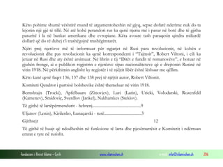 Këto pohime shumë vështirë mund të argumentoheshin në gjyq, sepse dofarë nderime nuk do ta
lejonin një gjë të tillë. Në atë kohë perandori rus ka qenë njeriu më i pasur në botë dhe të gjitha
pasuritë i la në bankat amerikane dhe evropiane. Këta avoare tash paraqesin qindra miliardë
dollarë që do të duhej t’i trashëgojnë trashëgimtarët.
Njëri prej njerëzve më të informuar për ngjarjet në Rusi para revolucionit, në kohën e
revolucionit dhe pas revolucionit ka qenë korrespondenti i “Tajmsit”, Robert Viltoni, i cili ka
jetuar në Rusi dhe aty është arsimuar. Në librin e tij “Ditët e fundit të romanovëve”, e botuar në
gjuhën frenge, ai e publikon regjistrin e njerëzve sipas nacionaliteteve që e drejtonin Rusinë në
vitin 1918. Në përkthimin anglisht ky regjistër i të njëjtit libër është lëshuar me qëllim.
Këto kanë qenë faqet 136, 137 dhe 138 prej të njëjtit autor, Robert Viltonit.
Komiteti Qendror i partsisë bolshevike është themeluar në vitin 1918.
Bernshtajn (Trocki), Apfelbaum (Zinovjev), Luri (Larin), Uricki, Volodarski, Rozenfeld
(Kamenev), Smidoviç, Sverdlov (Jankel), Nakhamkes (Steklov).
Të gjithë të lartëpërmendurit - hebrenj...............................................9
Uljanov (Lenin), Kirilenko, Lunaçarski - rusë....................................3
Gjithsejt

12

Të gjithë të huajt që ndodheshin në funksione të larta dhe pjesëmarrësit e Komitetit i ndërruan
emrat e tyre në rusisht.

Fondacioni i Rinisë Islame — Cyrih

www.islamischen.ch

e-mail: info@islamischen.ch

206

 