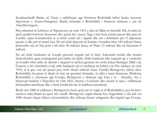 Kreditanshtallt Banka në Vjenë e udhëhequr nga Solomon Rothshildi bëhet banka kryesore
depozitore e Austro-Hungarisë. Banka britanike e Rothshildit i financon minierat e arit në
Amerikën Jugore.
Prej mbarimit të luftërave të Napoleonit, në vitin 1815 e deri në fillim të shekullit XX, Londra ka
qenë qendër botërore financiare dhe qyteti më i pasur. Nga e tërë bota arrinin pasuri dhe para në
Londër, sepse konsiderohej se ai është vendi më i sigurtë dhe më i dobishëm për t’i deponuar
paratë, si dhe për të marrë hua. Në atë kohë depoziti në bankat e Londrës ishte 120 milionë funta,
përkundër atij në Nju-Jork i cili ishte 40 milionë funta, në Paris 13 milionë dhe në Gjermani 8
milionë.
Në atë kohë bankierët në Londër gëzonin respekt më të lartë. Zakonisht krediti dhe besimi
dorëzoheshin sipas trashëgimisë prej babës në djalin. Ndër bankierët dhe tregtarët që u vendosën
në Londër ishin edhe dy djemtë e tregtarit të njohur gjerman me rrobe Johan Beringut. Djali i tij,
Francisi, u bë i famshëm si një ndër bankierët më të mëdhenj në kohën e tij. Pas vdekjes, në vitin
1910, ai la pas veti një pasuri prej rreth shtatë milionë funta. Familja Beringovët, njësoj sikur
Rothshildët, ka pasur të drejtë të hyjë në qeverinë britanike, të cilën e kanë financuar. Përderisa
Rothshildët u orientuan nga Evropa, Beringovët u drejtuan nga bota e re - Amerika. Ata e
financuan bankën e Njujorkut në vitin 1823, shtetin e Luizianës dhe shumë të tjerë, i ndihmuan
hekurudhat amerikane dhe u bënë kreditorët më të mëdhenj amerikanë.
Rreth vitit 1880 të ardhurat e Beringovëve kanë qenë më të vogla se të Rothshildëve, por besimi i
njerëzve ndaj firmës ka qenë më i madh. Beringovët i japin shumë hua Argjentinës e cila kah viti
1880 shumë shpejt lulëzoi ekonomikisht dhe tërhoqi shumë emigrantë dhe kapital nga Evropa.
Fondacioni i Rinisë Islame — Cyrih

www.islamischen.ch

e-mail: info@islamischen.ch

21

 