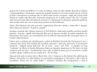 patjetër do të duhej që SHBA-të t’u vinin në ndihmë, ashtu siç edhe ndodhi. Ruzvelti në fjalimet
e tij parazgjedhore vazhdimisht i premtonte popullit amerikan se në asnjë mënyrë nuk do të lejojë
që bijtë e amerikanëve të luftojnë dhe të vdesin nëpër frontet evropiane. Anglia dhe Franca bënë
shtypje të madhe ndaj Ruzveltit. Gjermanët përparonin në të gjitha frontet dhe fati i Evropës
ishte vënë në kockë. Ruzvelti kërkonte moment të volitshën për ta ndryshuar opinionin publik që
ishte kundër luftës dhe vetë ai krijoi një precedent me Perl Harborin.
Sulmi i Perl Harborit për askë nuk ishte i papritshëm. Ruzvelti e pritte, e donte dhe e shpejtoi.
Elinor Ruzvelti shkruan: “Të gjithë ne e pritnim”.
Humbjet materiale dhe viktimat njerëzore te Perl Harbori e disponuan popullin amerikan kundër
Japonisë. Amerika i shpalli luftë Japonisë dhe pasi që Japonia ndodhej në paktin trepalëshe me
Gjermaninë dhe Italinë, ajo automatikisht hyri në luftë me Gjermaninë dhe mori pjesë aktive në
Luftën e Dytë Botërore.
Faktor tjetër vendimtar për nënshkruarjen e paktit që Bashkimi Sovjetik dhe Gjermania të mos e
sulmojnë njëri tjetrin ishte këshilla dhe mendimi autoritativ i njërit prej aktivistëve të revolucionit
bolshevik - bullgarit Krstju Rakovski. Në atë kohë - janar i vitit 1938 - ai ndodhej në burg
“Lubianka” në Moskë së bashku Buharinin, Rajkovin, Jagodën, Karahanin etj. Për fatin e tij ishte
vendosur qysh më parë - të pushkatohet sikur edhe të gjithë të tjerët, por në momentin e fundit
vendimi i gjyqit u ndërrua me një vendim të ri - 20 vjet burg.
Ideja për këtë pakt të njohur ishte e Rakovskit, i cili si i burgosur ia dha Stalinit dhe udhëhoqi me
lidhjen e këtij pakti. Ai e lidhi Stalinin me personalitete përgjegjëse të cilët paktin e tillë e bënë të
mundshëm. Pastaj vite me radhë Stalini e shfrytëzoi mendjen dhe kompetencën e këtij të
Fondacioni i Rinisë Islame — Cyrih

www.islamischen.ch

e-mail: info@islamischen.ch

216

 