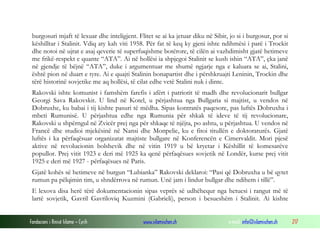burgosuri mjaft të lexuar dhe inteligjent. Flitet se ai ka jetuar diku në Sibir, jo si i burgosur, por si
këshilltar i Stalinit. Vdiq aty kah viti 1958. Për fat të keq ky gjeni ishte ndihmësi i parë i Trockit
dhe notoi në ujrat e asaj qeverie të superfuqishme botërore, të cilën ai vazhdimisht gjatë hetimeve
me frikë-respekt e quante “ATA”. Ai në hollësi ia shpjegoi Stalinit se kush ishin “ATA”, çka janë
në gjendje të bëjnë “ATA”, duke i argumentuar me shumë ngjarje nga e kaluara se ai, Stalini,
është pion në duart e tyre. Ai e quajti Stalinin bonapartist dhe i përshkruajti Leninin, Trockin dhe
tërë historinë sovjetike me aq hollësi, të cilat edhe vetë Stalini nuk i dinte.
Rakovski ishte komunist i famshëm farefis i afërt i patriotit të madh dhe revolucionarit bullgar
Georgi Sava Rakovskit. U lind në Kotel, u përjashtua nga Bullgaria si majtist, u vendos në
Dobruxhe, ku babai i tij kishte pasuri të mëdha. Sipas kontratës paqesore, pas luftës Dobruxha i
mbeti Rumunisë. U përjashtua edhe nga Rumunia për shkak të ideve të tij revolucionare,
Rakovski u shpërngul në Zvicër prej nga për shkaqe të njëjta, po ashtu, u përjashtua. U vendos në
Francë dhe studioi mjekësinë në Nansi dhe Monpelie, ku e fitoi titullën e doktoraturës. Gjatë
luftës i ka përfaqësuar organizatat majtiste bullgare në Konferencën e Cimervaldit. Mori pjesë
aktive në revolucionin bolshevik dhe në vitin 1919 u bë kryetar i Këshillit të komesarëve
popullor. Prej vitit 1923 e deri më 1925 ka qenë përfaqësues sovjetik në Londër, kurse prej vitit
1925 e deri më 1927 - përfaqësues në Paris.
Gjatë kohës së hetimeve në burgun “Lubianka” Rakovski deklaroi: “Pasi që Dobruxha u bë qytet
rumun pa pëlqimin tim, u shndërrova në rumun. Unë jam i lindur bullgar dhe ndihem i tillë”.
E lexova disa herë tërë dokumentacionin sipas veprës së udhëhequr nga hetuesi i rangut më të
lartë sovjetik, Gavril Gavriloviq Kuzmini (Gabrieli), person i besueshëm i Stalinit. Ai kishte
Fondacioni i Rinisë Islame — Cyrih

www.islamischen.ch

e-mail: info@islamischen.ch

217

 