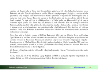 studiuar në Francë dhe e fliste mirë frengjishten, gjuhën në të cilën bëheshin hetimet, sepse
Rakovski më mirë fliste frengjisht se sa rusisht. Mbeta i magjepsur prej përgjigjeve, mençurisë dhe
guximit të këtij bullgari. Vetë hetuesi më në fund e pranonte se njeri të tillë këmbëngulës dhe të
kulturuar nuk kishte hasur. Rakovski haptaz ia thoshte Stalinit atë çka mendonte për të dhe në
fund vendosi t’ia japë një ide të shkëlqyeshme - të lidhë pakt me Gjermaninë që të mos e
sulmojnë njëri tjetrin. Në fillim kjo ide Stalinit iu duk absurde. Pasi ia shpjegoi hollësisht
Rakovski, lidhja e paktit u bë qëllimi dhe dëshira më e madhe e Stalinit dhe e atyre që e rrethonin.
U shtrua pyetja se si të realizohet kjo praktikisht dhe çfarë lidhjesh të shfrytëzohen për nisjen e
bisedave. Edhe këtu Rakovski iu ndihmoi rusëve duke i lidhur me masonët të cilët e ndihmuan
realizimin e kësaj ideje.
Dihet fare mirë se Stalini e pranoi këshillën e Rakovskit, lidhi pakt me Hitlerin dhe e tërë Lufta e
Dytë Botërore u shërbeu vetëm interesave të revolucionit. Ndodhën disa punë të çuditshme në
kohën e proçesit të Rakovskit. Ambasadori amerikan Dejvisi vetë prezentoi në proçesin e tij dhe i
dha disa shenja të fshehta Rakovskit, të cilat i regjistroi policia e fshehtë sovjetike. Më vonë, pas
proçesit, ambasadori e pranoi se e kishte përshëndetur me shenja të fshehta masone Rakovskin
dhe ia kishte bërë me dije se do të shpëtojë.
Më 2 mars përfaqësia sovjetike në Londër e kapi radiogramën vijuese: “Amnesti ose rreziku nacist
do të rritet”.
Më 12 mars, në ora 9 në mbrëmje Gjyqi Suprem i BRSS-së duhej t’i shpallte aktgjykimet. Të
njëjtën ditë në ora 5.30 në mëngjes ushtria e Hitlerit depërtoi në Austri.

Fondacioni i Rinisë Islame — Cyrih

www.islamischen.ch

e-mail: info@islamischen.ch

218

 