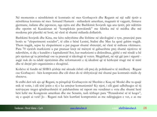 Në momentin e nënshkrimit të kontratës në mes Gorbaçovit dhe Reganit në një sallë tjetër u
nënshkrua kontrata në mes Armand Hamerit - miliarderit amerikan, magnatit të vajgurit, firmave
gjermane, italiane dhe japoneze, nga njëra anë dhe Bashkimit Sovjetik nga ana tjetër, për ndërtim
dhe operim në Kazakistan në “kompleksin petrokimik” me fabrika më të mëdha dhe më
moderne për plastikë në botë, në vlerë të shumë miliarda dollarësh.
Bashkimi Sovjetik dhe Kina, me këto ndryshime dhe lëshime në ideologjinë e tyre, pranojnë para
botës se “eksperimenti socialist”, të cilin e bënë Lenini, Stalini dhe Mao ka qenë gabim tragjik.
Them tragjik, sepse ky eksperiment u pat paguar shumë shtrenjtë, në vlerë të miliona viktimave.
Para 70 vjetësh marksizmi u pat pranuar krejt në mënyrë të gabueshme prej shumë njerëzve të
ndershëm, si diç e kundërt e kapitalizmit! Sot, kur marksizmi u diskreditua, gjithë e më rëndë u bë
për njeriun që ta përmbajë ose ta pranojë si ideologji të veten. Megjithatë, në një gjë jam i sigurtë asgjë nuk do ta ndalë njerëzimin dhe reformatorët e tij idealistë që të kërkojnë rrugë më të mirë
dhe të drejtë për organizimin e shoqërisë.
Kohëve të fundit në SHBA çështje më aktuale është: cili prej dy politikanëve të mëdhenj - Regani
ose Gorbaçovi - bën kompromis dhe cili shtet do të shfrytëzojë më shumë pas kontratës midis dy
shteteve.
Si erdhi deri tek ajo që Regani, ta përqafojë Gorbaçovin në Sheshin e Kuq në Moskë dhe ta quajë
mik të vetin, i cili tërë jetën e tij e ka urrejtur komunizmin? Ky njeri, i cili gjatë udhëheqjes së tij
tetëvjeçare tregoi qëndrueshmëri të paluhatshme në raport me vendimet e veta dhe shumë herë
bëri luftë me Kongresin amerikan dhe me Senatin, tash tërhiqet para “Perandorisë së të keqes”,
siç e quajti ai vetë! Jo - Regani nuk bën kurrfarë kompromisi as me ndërgjegjen e vet, e as me
Fondacioni i Rinisë Islame — Cyrih

www.islamischen.ch

e-mail: info@islamischen.ch

220

 