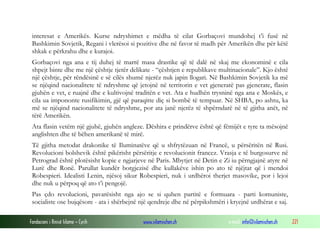 interesat e Amerikës. Kurse ndryshimet e mëdha të cilat Gorbaçovi mundohej t’i fusë në
Bashkimin Sovjetik, Regani i vlerësoi si pozitive dhe në favor të madh për Amerikën dhe për këtë
shkak e përkrahu dhe e kurajoi.
Gorbaçovi nga ana e tij duhej të marrë masa drastike që të dalë në skaj me ekonominë e cila
shpejt binte dhe me një çështje tjetër delikate - “çështjen e republikave multinacionale”. Kjo është
një çështje, për rëndësinë e së cilës shumë njerëz nuk japin llogari. Në Bashkimin Sovjetik ka më
se njëqind nacionalitete të ndryshme që jetojnë në territorin e vet gjeneratë pas gjenerate, flasin
gjuhën e vet, e ruajnë dhe e kultivojnë traditën e vet. Ata e hudhën trysninë nga ana e Moskës, e
cila ua impononte rusifikimin, gjë që paraqitte diç si bombë të tempuar. Në SHBA, po ashtu, ka
më se njëqind nacionalitete të ndryshme, por ata janë njerëz të shpërndarë në të gjitha anët, në
tërë Amerikën.
Ata flasin vetëm një gjuhë, gjuhën angleze. Dëshira e prindërve është që fëmijët e tyre ta mësojnë
anglishten dhe të bëhen amerikanë të mirë.
Të gjitha metodat drakonike të Iluminatëve që u shfrytëzuan në Francë, u përsëritën në Rusi.
Revolucioni bolshevik është pikërisht përsëritje e revolucionit francez. Vrasja e të burgosurve në
Petrograd është plotësisht kopie e ngjarjeve në Paris. Mbytjet në Detin e Zi iu përngjajnë atyre në
Lurë dhe Ronë. Parullat kundër borgjezisë dhe kullakëve ishin po ato të njëjtat që i mendoi
Robespieri. Idealisti Lenin, njësoj sikur Robespieri, nuk i urdhëroi therjet masovike, por i lejoi
dhe nuk u përpoq që ato t’i pengojë.
Pas çdo revolucioni, pavarësisht nga ajo se si quhen partitë e formuara - parti komuniste,
socialiste ose bujqësore - ata i shërbejnë një qendreje dhe në përpikshmëri i kryejnë urdhërat e saj.
Fondacioni i Rinisë Islame — Cyrih

www.islamischen.ch

e-mail: info@islamischen.ch

221

 