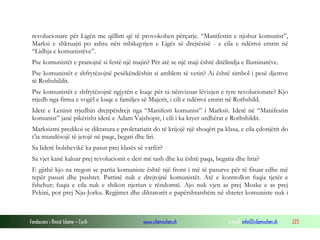 revolucionare për Ligën me qëllim që të provokohen përçarje. “Manifestin e njohur komunist”,
Marksi e shkruajti po ashtu nën mbikqyrjen e Ligës së drejtësisë - e cila e ndërroi emrin në
“Lidhja e komunistëve”.
Pse komunistët e pranojnë si festë një majin? Për atë se një maji është ditëlindja e Iluminatëve.
Pse komunistët e shfrytëzojnë pesëkëndëshin si amblem të vetin? Ai është simbol i pesë djemve
të Rothshildit.
Pse komunistët e shfrytëzojnë ngjyrën e kuqe për ta nënvizuar lëvizjen e tyre revolucionare? Kjo
rrjedh nga firma e vogël e kuqe e familjes së Majerit, i cili e ndërroi emrin në Rothshild.
Idetë e Leninit rrjedhin drejtpërdrejt nga “Manifesti komunist” i Marksit. Idetë në “Manifestin
komunist” janë pikërisht idetë e Adam Vajshopit, i cili i ka kryer urdhërat e Rothshildit.
Marksizmi predikoi se diktatura e proletariatit do të krijojë një shoqëri pa klasa, e cila çdonjërit do
t’ia mundësojë të jetojë në paqe, begati dhe liri.
Sa liderë bolshevikë ka pasur prej klasës së varfër?
Sa vjet kanë kaluar prej revolucionit e deri më tash dhe ku është paqa, begatia dhe liria?
E gjithë kjo na tregon se partia komuniste është një front i më të pasurve për të fituar edhe më
tepër pasuri dhe pushtet. Partinë nuk e drejtojnë komunistët. Atë e kontrollon fuqia tjetër e
fshehur; fuqia e cila nuk e shikon njeriun e rëndomtë. Ajo nuk vjen as prej Moske e as prej
Pekini, por prej Nju-Jorku. Regjimet dhe diktatorët e papërshtatshëm në shtetet komuniste nuk i

Fondacioni i Rinisë Islame — Cyrih

www.islamischen.ch

e-mail: info@islamischen.ch

223

 