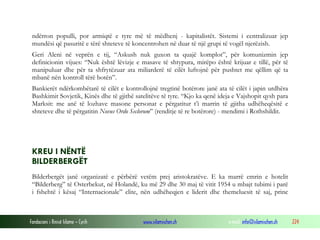 ndërron populli, por armiqtë e tyre më të mëdhenj - kapitalistët. Sistemi i centralizuar jep
mundësi që pasuritë e tërë shteteve të koncentrohen në duar të një grupi të vogël njerëzish.
Geri Aleni në veprën e tij, “Askush nuk guxon ta quajë komplot”, për komunizmin jep
definicionin vijues: “Nuk është lëvizje e masave të shtypura, mirëpo është krijuar e tillë, për të
manipuluar dhe për ta shfrytëzuar ata miliarderë të cilët luftojnë për pushtet me qëllim që ta
mbanë nën kontroll tërë botën”.
Bankierët ndërkombëtarë të cilët e kontrollojnë tregtinë botërore janë ata të cilët i japin urdhëra
Bashkimit Sovjetik, Kinës dhe të gjithë satelitëve të tyre. “Kjo ka qenë ideja e Vajshopit qysh para
Marksit: me anë të lozhave masone personat e përgatitur t’i marrin të gjitha udhëheqësitë e
shteteve dhe të përgatitin Novus Ordo Seclorum” (renditje të re botërore) - mendimi i Rothshildit.

KREU I NËNTË
BILDERBERGËT
Bilderbergët janë organizatë e përbërë vetëm prej aristokratëve. E ka marrë emrin e hotelit
“Bilderberg” të Osterbekut, në Holandë, ku më 29 dhe 30 maj të vitit 1954 u mbajt tubimi i parë
i fshehtë i kësaj “Internacionale” elite, nën udhëheqjen e liderit dhe themeluesit të saj, princ

Fondacioni i Rinisë Islame — Cyrih

www.islamischen.ch

e-mail: info@islamischen.ch

224

 