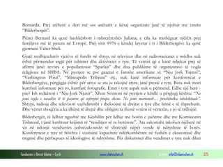 Bernardit. Prej atëherë e deri më sot anëtarët e kësaj organizate janë të njohur me emrin
“Bilderbergët”.
Princi Bernard ka qenë bashkëshort i mbretëreshës Juliana, e cila ka trashëguar njërën prej
familjeve më të pasura në Evropë. Prej vitit 1976 e këndej kryetar i ri i Bilderbergëve ka qenë
gjermani Valter Sheli.
Gjatë tredhjetekatër vjetëve të fundit në shtyp, në televizor dhe në radiostacionet e mëdha nuk
është përmendur asgjë për tubimet dhe aktivitetet e tyre. Të vetmit që e kanë ndjekur prej së
afërmi janë: revista e popullarizuar “Spatlajt” dhe disa publikime të organizatave të vogla
religjioze në SHBA. Në pyetjen se pse gazetat e famshe amerikane si: “Nju Jork Tajmsi”,
“Vashington Posti”, “Mineapolis Tribjuni” etj., nuk kanë informuar për konferencat e
Bilderbergëve, përgjigjja është: për arsye se ata ju takojnë atyre, janë pronë e tyre. Bota nuk mori
kurrfarë informate për to, kurrfarë fotografie. Emri i tyre aspak nuk u përmend. Edhe një herë pse? Ish redaktori i “Nju-Jork Njusit”, Xhon Svintoni në pyetjen e këtillë u përgjegj kështu: “Ne
jemi vegla e vasalëve të të pasurve që veprojnë prapa skene. Ne jemi marionetë… prostitutka intelektuale”.
Shtypi, radioja dhe televizori vazhdimisht i theksojnë të drejtat e tyre dhe lirinë e të shprehurit.
Dhe vërtet shoqëria u ka dhënë të drejtë dhe obligim ta thonë vetëm të vërtetën, e jo të trillojnë.
Bilderbergët, të lidhur ngushtë me Këshillin për lidhje me botën e jashtme dhe me Komisionin
Trilateral, i janë kushtuar krijimit të “renditjes së re botërore”. Ata zakonisht takohen njëherë në
vit në ndonjë vendverim jashtëzakonisht të shtrenjtë nëpër vende të ndryshme të botës.
Konferencat e tyre të fshehta i vizitojnë kapacitete ndërkombëtare në fushën e ekonomisë dhe
tregtisë dhe përfaqsues të ideologjive të ndryshme. Për diskutimet dhe vendimet e tyre nuk dihet
Fondacioni i Rinisë Islame — Cyrih

www.islamischen.ch

e-mail: info@islamischen.ch

225

 