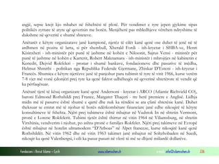 asgjë, sepse krejt kjo mbahet në fshehtësi të plotë. Për vendimet e tyre jepen gjykime sipas
politikës zyrtare të atyre që qeverisin me botën. Menjëherë pas mbledhjeve vërehen ndryshime të
dukshme në qeveritë e shumë shteteve.
Anëtarët e këtyre organizatave janë kampionë, njerëz të cilët kanë qenë ose duhet të jenë në të
ardhmen në pozita të larta, si për shembull, Xherald Fordi - ish-kryetar i SHBA-ve, Henri
Kisinxheri - ish-ministër për punë të jashtme në kohën e Niksonit, Sajrus Vensi - ministër për
punë të jashtme në kohën e Karterit, Robert Maknamara - ish-ministër i mbrojtjes në kabinetin e
Kenedit, Dejvid Rokfeleri - pronar i shumë bankave, fondacioneve dhe pasurive të mëdha,
Helmut Shmithi - politikan nga Republika Federale Gjermane, Zhiskar D’Esteni - ish-kryetar i
Francës. Shumica e këtyre njerëzve janë të panjohur para tubimit të tyre të vitit 1966, kurse vetëm
7-8 vjet më vonë çdonjëri prej tyre ka qenë faktor udhëheqës në qeverinë shtetërore të vendit që
ka përfaqësuar.
Anëtarë tjerë të kësaj organizate kanë qenë Andersoni - kryetar i ARCO (Atlantic Richvield CO),
baroni Edmond Rothshildi prej France, Margaret Thaçeri - tre herë premiere e Anglisë. Lidhja
midis më të pasurve është shumë e qartë dhe nuk ka rëndësi se ata çfarë shtetësie kanë. Duhet
theksuar se emrat më të njohur të botës ndërkombëtare financiare janë edhe nikoqirë të këtyre
konsultimeve të fshehta. Njëri prej tubimeve është mbajtur në Vudstok In në shtetin Vermont,
pronë e Lorenc Rokfelerit. Tubimi tjetër është thirrur në vitin 1964 në Viliamsburg, në shtetin
Virxhinia, vendverim i njohur, po ashtu pronë e familjes Rokfeler. Njëri prej takimeve në Evropë
është mbajtur në hotelin ultramodern “D’Arboas” në Alpet franceze, kurse nikoqirë kanë qenë
Rothshildët. Në vitin 1962 dhe në vitin 1963 takimet janë mbajtur në Soltzhobaden në Suedi,
nikoqir ka qenë Valenbergsi, i cili ka pasur pasuri në vlerë të më se dhjetë miliardë dollarëve.
Fondacioni i Rinisë Islame — Cyrih

www.islamischen.ch

e-mail: info@islamischen.ch

226

 
