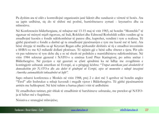 Pa dyshim ata të cilët e kontrollojnë organizatën janë liderët dhe sunduesit e vërtetë të botës. Ata
ua japin urdhërat, siç do të shihni më poshtë, burrështetasve zyrtarë - kryetarëve dhe ca
mbretërve.
Në Konferencën bilderbergiane, të mbajtur më 13-15 maj të vitit 1983, në hotelin “Monteblo” të
siguruar në mënyrë mjaft rigoroze, në Itali, Rokfeleri dhe Edmond Rothshildi sollën vendim që ta
zmadhojnë kuotën e fondit ndërkombëtar të parave dhe, kuptohet, vendimi i tyre u realizua. Të
gjithë pjesëtarët e fondit u dashtë që ta zmadhojnë pjesëmarrjen e tyre me kuotë më të lartë. Ata
bënë shtypje të mëdha sa që Kryetari Regan edhe përkundër dëshirës së tij e zmadhoi investimin
e SHBA-ve me 8,5 miliardë dollarë plotësues. Të njëjtën gjë e bënë edhe shtetet e tjera. Për çdo
vit pas tubimeve të tyre delte diç e re në shesh në politikën e marrëdhënieve ndërkombëtare. Në
vitin 1984 sekretar gjeneral i NATO-s u emërua Lord Piter Karingtoni, po ashtu anëtar i
Bilderbergëve. Në pyetjen e një gazetari se çfarë qëndrimi ka në lidhje me zvogëlimin e
kontingjetit ushtarak amerikan në Evropë, ai u përgjegj kështu: “Trupat amerikane janë absolutisht të
domosdoshëm për NATO-n dhe ata duhet të qëndrojnë në Evropë, sepse në momentin e ndonjë invazioni
Amerika automatikisht inkuadrohet në luftë”.
Sapo mbaroi konferenca e Moskës në vitin 1988, prej 2 e deri më 5 qershor në hotelin anglez
“Tirol” afër Insbrukut u mbajt kuvendi i rregullt vjetor i Bilderbergëve. Të gjithë pjesëmarrësit
arritën me helikopterë. Në këtë tubim u hartua plani i vitit të ardhshëm:
Të zmadhohen tatimet, për shkak të zmadhimit të harxhimeve ushtarake, me pretekst që NATOja të bëhet më e fuqishme;
Nisiativa e strategjisë mbrojtëse;
Fondacioni i Rinisë Islame — Cyrih

www.islamischen.ch

e-mail: info@islamischen.ch

227

 