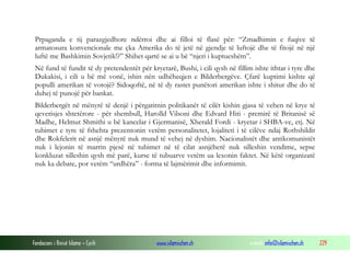 Prpaganda e tij parazgjedhore ndërroi dhe ai filloi të flasë për: “Zmadhimin e fuqive të
armatosura konvencionale me çka Amerika do të jetë në gjendje të luftojë dhe të fitojë në një
luftë me Bashkimin Sovjetik!?” Shihet qartë se ai u bë “njeri i kuptueshëm”.
Në fund të fundit të dy pretendentët për kryetarë, Bushi, i cili qysh në fillim ishte ithtar i tyre dhe
Dukakisi, i cili u bë më vonë, ishin nën udhëheqjen e Bilderbergëve. Çfarë kuptimi kishte që
populli amerikan të votojë? Sidoqoftë, në të dy rastet punëtori amerikan ishte i shitur dhe do të
duhej të punojë për bankat.
Bilderbergët në mënyrë të denjë i përgatitnin politikanët të cilët kishin gjasa të vehen në krye të
qeverisjes shtetërore - për shembull, Harolld Vilsoni dhe Edvard Hiti - premirë të Britanisë së
Madhe, Helmut Shmithi u bë kancelar i Gjermanisë, Xherald Fordi - kryetar i SHBA-ve, etj. Në
tubimet e tyre të fshehta prezentonin vetëm personalitetet, lojaliteti i të cilëve ndaj Rothshildit
dhe Rokfelerit në asnjë mënyrë nuk mund të vehej në dyshim. Nacionalistët dhe antikomunistët
nuk i lejonin të marrin pjesë në tubimet në të cilat asnjëherë nuk silleshin vendime, sepse
konkluzat silleshin qysh më parë, kurse të tubuarve vetëm ua lexonin faktet. Në këtë organizatë
nuk ka debate, por vetëm “urdhëra” - forma të lajmërimit dhe informimit.

Fondacioni i Rinisë Islame — Cyrih

www.islamischen.ch

e-mail: info@islamischen.ch

229

 