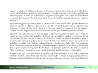 shquhet si udhëheqës i klasicizmit francez. Ai me të vërtetë arriti ta bëjë një gjë të tillë duke e
ngritur jashtëzakonisht shumë prestigjin e Francës në çdo aspekt jo vetëm si fuqi politike, por
edhe si një ndër kombet më të kulturuara. Megjithatë, ai të gjithë këtë e arriti me shkatërrimin
ekonomik dhe financiar. Pas tij Franca mbeti borxh 3 miliardë funta (përafërsisht aq franka të
sotshme).
Një irlandez i gjykuar për vrasje arrinë të strehohet në Francë dhe ta bindë qeverinë franceze se
është në gjendje ta shpëtojë ekonominë e saj. Në atë kohë bankat private e kontrollonin
furnizimin e vendit me para në të cilat ishin të deponuara sasi të nevojshme të arit. Ari ka qenë i
kufizuar dhe nuk ka pasur mundësi të lëshohen më shumë para se sa kanë pasur mbulesë ari.
Irlandezi i cili quhej Zhan Lou fiton të drejtë ekskluzive me dekret mbretëror që ta furnizojë
shtetin me para. Ai lëshoi në qarkullim më shumë para se sa kishin mbulesë të vërtetë ari dhe në
këtë mënyrë për një kohë të shkurtër i lau borxhet e shtetit. Të gjithë e lavdonin si gjeni të
ekonomisë pa e pasur të qartë se çka do të ndodh më vonë. Teprica e parave që i lëshoi ai në
qarkullim e zvogëloi si tërësi vlerën e vërtetë të parave. Sundimtarët, si dhe Zhan Lou, shashtisen
dhe e rritin mjaft dallimin e parave, gjë që shkakton rritjen e çmimeve të mallrave, të shërbimeve
dhe të gjërave tjera në përgjithësi. Si rrjedhojë e saj paraqitet inflacioni dhe kriza ekonomike.
Zhan Lou ikë nga Franca, kurse shteti e ndalë lëshimin e rrejshëm të parave në qarkullim.
Mënyra tjetër nga e cila janë dëmtuar njerëzit janë edhe monedhat e arta dhe të argjendta.
Përderisa metalet e çmueshme janë deponuar në monedha të vlerës së njëjtë, njerëzit nuk janë
dëmtuar. Mirëpo, bankat private dhe ato që kanë pasur dhe kanë monopol mbi paratë fillojnë që

Fondacioni i Rinisë Islame — Cyrih

www.islamischen.ch

e-mail: info@islamischen.ch

23

 