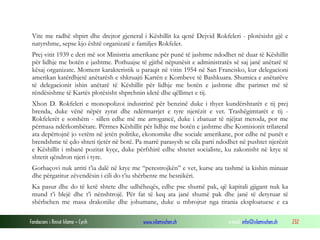Vite me radhë shpirt dhe drejtor gjeneral i Këshillit ka qenë Dejvid Rokfeleri - plotësisht gjë e
natyrshme, sepse kjo është organizatë e familjes Rokfeler.
Prej vitit 1939 e deri më sot Ministria amerikane për punë të jashtme ndodhet në duar të Këshillit
për lidhje me botën e jashtme. Pothuajse të gjithë nëpunësit e administratës së saj janë anëtarë të
kësaj organizate. Moment karakteristik u paraqit në vitin 1954 në San Francisko, kur delegacioni
amerikan katërdhjetë anëtarësh e shkruajti Kartën e Kombeve të Bashkuara. Shumica e anëtarëve
të delegacionit ishin anëtarë të Këshillit për lidhje me botën e jashtme dhe parimet më të
rëndësishme të Kartës plotësisht shprehnin idetë dhe qëllimet e tij.
Xhon D. Rokfeleri e monopolizoi industrinë për benzinë duke i thyer kundërshtarët e tij prej
brenda, duke vënë nëpër zyrat dhe ndërmarrjet e tyre njerëzit e vet. Trashëgimtarët e tij Rokfelerët e sotshëm - sillen edhe më me arrogancë, duke i zbatuar të njëjtat metoda, por me
përmasa ndërkombëtare. Përmes Këshillit për lidhje me botën e jashtme dhe Komisionit trilateral
ata depërtojnë jo vetëm në jetën politike, ekonomike dhe sociale amerikane, por edhe në punët e
brendshme të çdo shteti tjetër në botë. Pa marrë parasysh se cila parti ndodhet në pushtet njerëzit
e Këshillit i mbanë pozitat kyçe, duke përfshirë edhe shtetet socialiste, ku zakonisht në krye të
shtetit qëndron njeri i tyre.
Gorbaçovi nuk arriti t’ia dalë në krye me “perestrojkën” e vet, kurse ata tashmë ia kishin minuar
dhe përgatitur zëvendësin i cili do t’iu shërbente me besnikëri.
Ka pasur dhe do të ketë shtete dhe udhëheqës, edhe pse shumë pak, që kapitali gjigant nuk ka
mund t’i blejë dhe t’i nënshtrojë. Për fat të keq ata janë shumë pak dhe janë të detyruar të
shërbehen me masa drakonike dhe johumane, duke u mbrojtur nga tirania eksploatuese e ca
Fondacioni i Rinisë Islame — Cyrih

www.islamischen.ch

e-mail: info@islamischen.ch

232

 