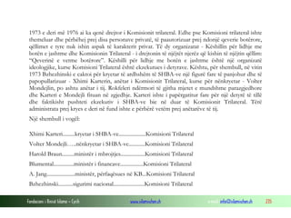1973 e deri më 1976 ai ka qenë drejtor i Komisionit trilateral. Edhe pse Komisioni trilateral ishte
themeluar dhe përbëhej prej disa personave privatë, të paautorizuar prej ndonjë qeverie botërore,
qëllimet e tyre nuk ishin aspak të karakterit privat. Të dy organizatat - Këshillin për lidhje me
botën e jashtme dhe Komisionin Trilateral - i drejtonin të njëjtët njerëz që kishin të njëjtin qëllim:
“Qeverinë e vetme botërore”. Këshilli për lidhje me botën e jashtme është një organizatë
ideologjike, kurse Komisioni Trilateral është ekzekutues i detyrave. Kështu, për shembull, në vitin
1973 Bzhezhinski e caktoi për kryetar të ardhshëm të SHBA-ve një figurë fare të panjohur dhe të
papopullarizuar - Xhimi Karterin, anëtar i Komisionit Trilateral, kurse për nënkryetar - Volter
Mondejlin, po ashtu anëtar i tij. Rokfeleri ndërmori të gjitha mjetet e mundshme parazgjedhore
dhe Karteri e Mondejli fituan në zgjedhje. Karteri ishte i papërgatitur fare për një detyrë të tillë
dhe faktikisht pushteti ekzekutiv i SHBA-ve bie në duar të Komisionit Trilateral. Tërë
administrata prej kryes e deri në fund ishte e përbërë vetëm prej anëtarëve të tij.
Një shembull i vogël:
Xhimi Karteri.........kryetar i SHBA-ve....................Komisioni Trilateral
Volter Mondejli…..nënkryetar i SHBA-ve............Komisioni Trilateral
Harold Braun.........ministër i mbrojtjes..................Komisioni Trilateral
Blumental...............ministër i financave.................Komisioni Trilateral
A. Jang.....................ministër, përfaqësues në KB...Komisioni Trilateral
Bzhezhinski...........sigurimi nacional.......................Komisioni Trilateral
Fondacioni i Rinisë Islame — Cyrih

www.islamischen.ch

e-mail: info@islamischen.ch

235

 