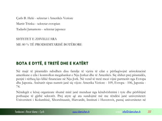 Çarls B. Heki - sekretar i Amerikës Veriore
Martir Trinku - sekretar evropian
Tadashi Jamamoto - sekretar japonez
SHTETET E ZHVILLUARA
ME 80 % TË PRODHIMTARISË BOTËRORE

BOTA E DYTË, E TRETË DHE E KATËRT
Në majë të piramidës ndodhen disa familje të vjetra të cilat e përfaqësojnë aristokracinë
amerikane e cila i kontrollon megabankat e Nju-Jorkut dhe të Amerikës. Siç shihet prej piramidës,
penjtë i tërheq kjo klikë financiare në Nju-Jork. Në vend të tretë mezi vijnë partnerët nga Evropa
dhe Japonia. Anëtarët sipas numrit janë siç vijon: Amerika Veriore - 109, Evropa - 106, Japonia 74.
Nëndegët e kësaj organizate shumë mirë janë menduar nga këndvështrimi i tyre dhe përfshijnë
pothuajse të gjithë sektorët. Prej atyre që ata sundojmë më me rëndësi janë universitetet:
Universiteti i Kolumbisë, Xhorxhtaunit, Harvardit, Instituti i Huverovit, pastaj universitetet në
Fondacioni i Rinisë Islame — Cyrih

www.islamischen.ch

e-mail: info@islamischen.ch

237

 
