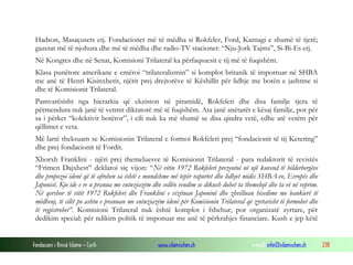 Hadson, Masaçusets etj. Fondacionet më të mëdha si Rokfeler, Ford, Karnagi e shumë të tjerë;
gazetat më të njohura dhe më të mëdha dhe radio-TV stacionet: “Nju-Jork Tajms”, Si-Bi-Es etj.
Në Kongres dhe në Senat, Komisioni Trilateral ka përfaqsuesit e tij më të fuqishëm.
Klasa punëtore amerikane e emëroi “trilateralizmin” si komplot britanik të importuar në SHBA
me anë të Henri Kisinxherit, njërit prej drejtorëve të Këshillit për lidhje me botën e jashtme si
dhe të Komisionit Trilateral.
Pamvarësisht nga hierarkia që ekziston në piramidë, Rokfeleri dhe disa familje tjera të
përmendura nuk janë të vetmit diktatorë më të fuqishëm. Ata janë anëtarët e kësaj familje, por për
sa i përket “kolektivit botëror”, i cili nuk ka më shumë se disa qindra vetë, edhe atë vetëm për
qëllimet e veta.
Më lartë theksuam se Komisionin Trilateral e formoi Rokfeleri prej “fondacionit të tij Ketering”
dhe prej fondacionit të Fordit.
Xhorxh Franklini - njëri prej themeluesve të Komisionit Trilateral - para redaktorit të revistës
“Frimen Dajxhest” deklaroi siç vijon: “Në vitin 1972 Rokfeleri prezentoi në një kuvend të bilderbergëve
dhe propozoi idenë që të afrohen sa është e mundshme më tepër raportet dhe lidhjet midis SHBA-ve, Evropës dhe
Japonisë. Kjo ide e re u pranua me entuziazëm dhe sollën vendim se dikush duhet ta themelojë dhe ta vë në veprim.
Në qershor të vitit 1972 Rokfeleri dhe Franklini e vizituan Japoninë dhe zhvilluan bisedime me bankierë të
mëdhenj, të cilët po ashtu e pranuan me entuziazëm idenë për Komisionin Trilateral që zyrtarisht të formohet dhe
të regjistrohet”. Komisioni Trilateral nuk është komplot i fshehur, por organizatë zyrtare, për
dedikim special: për ndikim politik të imponuar me anë të përkrahjes financiare. Kush e jep këtë

Fondacioni i Rinisë Islame — Cyrih

www.islamischen.ch

e-mail: info@islamischen.ch

238

 