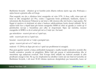 Bashkimin Sovjetik - shkaktoi që të humbin jetën dhjetra miliona njerëz nga uria. Pothuajse e
njëjta histori u përsërit edhe në Etiopi.
Plani energjetik, me çka u shkaktua krizë energjetike në vitin 1978. A thua, vallë, vërtet pati një
krizë të tillë energjetike? Jo! Por, vetëm i sugjeronin botës politikanët, bankierët, mjetet e
informimit dhe Komisioni Trilateral se një krizë e tillë ekziston dhe tërë botën e kapi paniku. Në
llogari të njerëzve të rëndomtë në arkat e bankave ndërkombëtare hyrën shumë miliardë. Në të
njëjtën kohë kur u shpall lajmi për krizën energjetike SHBA-të ishin në gjendje jo vetëm që t’i
përmbushin nevojat e brendshme por edhe të eksportojnë. Sipas një statistike, resurset
energjetike të SHBA-ve do të arrinë për më se 2 mijë vjet. Ata kanë:
gaz nëntokësor - rezervë për më se 5 qind vjet;
naftë - rezervë për më se 2 qind vjet;
benzinë - rezervë për më se 1 mijë e pesëqind vjet;
qymyr - rezervë për më se 6-7 mijë vjet;
reaktorë - U-238 ka në depo për më se 1 qind vjet prodhimtari të energjisë.
Para pesë-gjashtë vjetësh u krijua artificialisht kampanjë e madhe kundër reaktorëve atomikë dhe
kundër centraleve atomike në përgjithësi. Bëhet fjalë për pasoja të jashtëzakonshme dhe të
tmerrshme nga radiacioni eventual. Tërë Evropa është mbjellë me reaktorë atomikë të cilët
prodhojnë energji të lirë. Në aq vite eksploatimi ka ndodhur vetëm një rast fatal në Çernobil, në
Bashkimin Sovjetik, i cili mori 30-40 viktima njerëzore drejtpërdrejt pas katastrofës, kurse në

Fondacioni i Rinisë Islame — Cyrih

www.islamischen.ch

e-mail: info@islamischen.ch

240

 