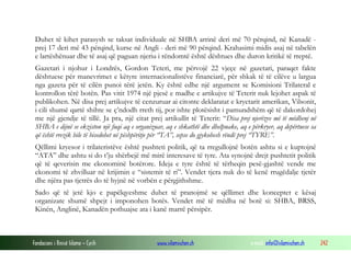 Duhet të kihet parasysh se taksat individuale në SHBA arrinë deri më 70 përqind, në Kanadë prej 17 deri më 43 përqind, kurse në Angli - deri më 90 përqind. Krahasimi midis asaj në tabelën
e lartëshënuar dhe të asaj që paguan njeriu i rëndomtë është dështues dhe duron kritikë të rreptë.
Gazetari i njohur i Londrës, Gordon Teteri, me përvojë 22 vjeçe në gazetari, paraqet fakte
dështuese për manevrimet e këtyre internacionalistëve financiarë, për shkak të të cilëve u largua
nga gazeta për të cilën punoi tërë jetën. Ky është edhe një argument se Komisioni Trilateral e
kontrollon tërë botën. Pas vitit 1974 një pjesë e madhe e artikujve të Teterit nuk lejohet aspak të
publikohen. Në disa prej artikujve të cenzuruar ai citonte deklaratat e kryetarit amerikan, Vilsonit,
i cili shumë qartë shihte se ç’ndodh rreth tij, por ishte plotësisht i pamundshëm që të dakordohej
me një gjendje të tillë. Ja pra, një citat prej artikullit të Teterit: “Disa prej njerëzve më të mëdhenj në
SHBA e dijnë se ekziston një fuqi aq e organizuar, aq e shkathtë dhe dhelpnake, aq e përkryer, aq depërtuese sa
që është rrezik bile të bisedohet në pëshpëritje për “TA”, sepse do gjykohesh rëndë prej “TYRE”.
Qëllimi kryesor i trilateristëve është pushteti politik, që ta rregullojnë botën ashtu si e kuptojnë
“ATA” dhe ashtu si do t’ju shërbejë më mirë interesave të tyre. Ata synojnë drejt pushtetit politik
që të qeverisin me ekonominë botërore. Ideja e tyre është të tërheqin pesë-gjashtë vende me
ekonomi të zhvilluar në krijimin e “sistemit të ri”. Vendet tjera nuk do të kenë rrugëdalje tjetër
dhe njëra pas tjetrës do të hyjnë në vorbën e përgjithshme.
Sado që të jetë kjo e papëlqyeshme duhet të pranojmë se qëllimet dhe konceptet e kësaj
organizate shumë shpejt i imponohen botës. Vendet më të mëdha në botë si: SHBA, BRSS,
Kinën, Anglinë, Kanadën pothuajse ata i kanë marrë përsipër.

Fondacioni i Rinisë Islame — Cyrih

www.islamischen.ch

e-mail: info@islamischen.ch

242

 