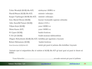 Volter Mondejli (KLBJ dhe KT)

nënkryetar i SHBA-ve

Harold Brauni (KLBJ dhe KT)

ministër i mbrojtjes

Kasper Vajnbergeri (KLBJ dhe KT)

ministër i mbrojtjes

Gen. Dejvid Xhonsi (KLBJ)

kryetar i komandës supreme ushtarake

Adm. Stensfild Tarneri (KLBJ)

drejtor i CIA-s

Vilijam Kejsi (KLBJ)

yetar i SHBA-ve

Xhimi Karter (KT)

yetar i SHBA-ve

H. Çeperi (KLBJ)

bankës botërore

V. B. Çeli (KLBJ)

fondit monetar ndërkombëtar

Zbignev Bzhezhinski (KLBJ dhe KT) këshilltar për sigurimin e kryetarit
Robert Meknamara (KLBJ)
Henri Kisinxheri (KLBJ dhe KT)

bankës botërore
inistër për punë të jashtme dhe këshilltar i kryetarit

Anëtarët tjerë të mëparshëm dhe të tashëm të KLBJ dhe KT që kanë qenë në punë të shtetit në
SHBA
Voren Kristoferi ...........................................................................zëvendës ministër për punë të jashtme
Fondacioni i Rinisë Islame — Cyrih

www.islamischen.ch

e-mail: info@islamischen.ch

245

 