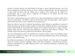 Kryetari i komitetit bankar, Luis Mak Fadeni, në kongres e akuzoi oficialisht marrjen e arit si një
aksion i përgatitur në mënyrë speciale në favor të bankave ndërkombëtare. Pasi që kongresmeni
ka qenë mjaft autoritativ dhe me ndikim për ta asgjësuar këtë veprim, pas dy orvatjeve të
pasuksesshme për ta vrarë, ditën e debatimit në Kongres ai në foltore bie dhe vdes,
paramendohet - prej helmimit.
Nuk është e preferueshme që të investohet në ari, sepse shteti gjithmonë mund ta marrë atë në
mënyrë të plotë ligjore. Në SHBA, si dhe në shumë shtete tjera, ekzistojnë ligje të cilët i japin të
drejtë shtetit që në rast nevoje ta mbledhë arin prej qytetarëve.
Shteti po ashtu ka fuqi që të shkaktojë hiperinflacion, duke lëshuar në qarkullim në mënyrë të
jashtëzakonshme një numër të madh të parave të letrës. Rast i këtillë ka ndodhur në Gjermani pas
Luftës së Parë Botërore. Gjermania duke shtypur sasi të mëdha të banknotave e asgjësoi vlerën e
markës. Shkak kryesor i kësaj kanë qenë riparimet e imponuara nga kontrata e Versajit - 269
miliardë marka është dashur të paguhen për katërdhjetë e dyvjeç pagesa.
Në vitin 1923 Rajhbanka lëshoi në qarkullim 93 kvintilionë marka të letrës. Kjo shkaktoi rritjen
astronomike të çmimeve të tregut: një vezë arrinë çmimin 80 miliardë marka, kurse një kilogram
patate - 100 miliardë marka.
Ky inflacion i tmerrshëm e solli edhe Hitlerin në pushtet. Populli, i cili kishte rënë në një gjendje
shumë të vështirë, kërkonte rrugëdalje. Hitleri, njëri ndër kandidatët e mundshëm për pushtet,
premtoi se menjëherë do ta ndalë inflacionin dhe se do t’i përmbush reparimet e imponuara nga
kontrata e Versajit.

Fondacioni i Rinisë Islame — Cyrih

www.islamischen.ch

e-mail: info@islamischen.ch

25

 