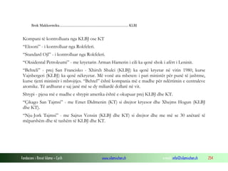 Brok Makkormiku........................................................................... KLBJ

Kompani të kontrolluara nga KLBJ ose KT
“Eksoni” - i kontrolluar nga Rokfeleri.
“Standard Ojl” - i kontrolluar nga Rokfeleri.
“Oksidental Petroleumi” - me kryetarin Arman Hamerin i cili ka qenë shok i afërt i Leninit.
“Behteli” - prej San Francisko - Xhirxh Shulci (KLBJ) ka qenë kryetar në vitin 1980, kurse
Vajnbergeri (KLBJ) ka qenë nëkryetar. Më vonë ata mbeten: i pari ministër për punë të jashtme,
kurse tjetri ministër i mbrojtjes. “Behtel” është kompania më e madhe për ndërtimin e centraleve
atomike. Të ardhurat e saj janë më se dy miliardë dollarë në vit.
Shtypi - pjesa më e madhe e shtypit amerika është e okupuar prej KLBJ dhe KT.
“Çikago San Tajmsi” - me Emet Didmenin (KT) si drejtor kryesor dhe Xhejms Hogun (KLBJ
dhe KT).
“Nju-Jork Tajmsi” - me Sajrus Vensin (KLBJ dhe KT) si drejtor dhe me më se 30 anëtarë të
mëparshëm dhe të tashëm të KLBJ dhe KT.

Fondacioni i Rinisë Islame — Cyrih

www.islamischen.ch

e-mail: info@islamischen.ch

254

 
