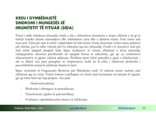 KREU I DYMBËDHJETË
SINDROMI I MUNGESËS SË

IMUNITETIT TË FITUAR (SIDA)
Virusi i sidës shkakton sëmundje fatale e cila e shkatërron imunitetin e trupit, aftësinë e tij që të
luftojë kundër shumë sëmundjeve dhe infektimeve tjera dhe e dëmton trurin. Vetë virusi nuk
merr jetë. Tash për tash ai është i shpërndarë në tërë botën. Ende ekzistojnë vetëm mjete paliative
për shërim, por jo edhe vaksinë për t’u mbrojtur nga kjo sëmundje. Fundi i të sëmurëve tash për
tash është njëqind përqind fatal. Sipas studiuesve të virusit, shkaktari e kësaj sëmundje
vdekjeprurëse ekziston përafërsisht në njëqind forma të ndryshme, gjë që ua vështirëson
shkencëtarëve të gjejnë vaksinë adekuate. Problem tjetër është periudha e gjatë e inkubacionit më se dhjetë vjet para paraqitjes së simptomeve, kohë në të cilën i infektuari plotësisht i
pavetëdijshëm mund të infektojë shumë të tjerë.
Sipas vlerësimit të Organizatës Botërore për Shëndetësi rreth 10 milionë njerëz tashmë janë
infektuar nga ky virus. Vetëm format e përhapjes së virusit janë konstatuar në mënyrë të sigurtë,
gjë që është bërë një hap përpara. Ato janë:
-

Homoseksualizmi;

-

Përdorimi i shiringave të pasterilizuar;

-

Transfuzioni i gjakut të pakontrolluar;

-

Foshnjet e sapolindura prej nënave të infektuara.

Fondacioni i Rinisë Islame — Cyrih

www.islamischen.ch

e-mail: info@islamischen.ch

255

 