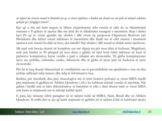 në raport me virusin mund të dëmtohet po qe se virusi infektues e lëndon më shumë ose më pak në mënyrë selektive
qelizën që i përgjigjet virusit”.
Kjo që u tha më lartë tregon se bëhen eksperimente mbi virusët të cilët do ta shkatërrojnë
sistemin e T-qelizës së njeriut dhe me këtë do të shkaktohet mungesë e imunitetit. Kujt i duhet
kjo? Po qe se vërtet gjendet nje zbulim i tillë virusi siç propozon Organizata Botërore për
Shëndetësi dhe bëhen virusë infektues të tmerrshëm dhe fatalë me të cilët sistemi i imunitetit
njerëzor nuk mund t’ia dalë në krye, çka ndodh? Një zbulim i tillë mund ta zhduk rasën njerëzore.
Më parë nuk besoja shumë në komplote ose më shpejt ata për mua ishin të kufizuar. Megjithatë,
tash jam bindur se 90 përqind (të mos them e gjithë) në këtë botë është ndërtuar në bazë të
parimeve konspirative, kurse vendin e parë e mbajnë ato ekonomike. Të gjitha konspiracionet
tjera: ato politike, ushtarake, etnike, shkencore dhe të gjitha të tjerat janë në funksion të atyre
ekonomike.
Për fat të keq shumë shkencëtarë të vetëdijshëm ose të pavetëdishëm me qëndrimin e tyre në disa
çështje ndikojnë ndaj masave dhe ndaj të informuarve keq.
Kështu, për shembull, disa prej virusologëve më të mirë botëror pohojnë se virusi SIDA rrjedh
prej majmunit të gjelbërt në Afrikën Qendrore i cili e ka kafshuar ndonjë vendas të atjeshëm. Një
gabim i këtillë nuk iu falet shkencëtarëve të famshëm të cilët e dinë shumë mirë se virusi SIDA
nuk haset te majmunët ose te ndonjë kafshë tjetër.
E para, kjo sëmurje është paraqitur në të njëjtën kohë në SHBA, Haiti, Brazil dhe në Afrikën
Qendrore. Si erdhi deri te ajo që katër majmunë të gjelbërt në të njëjtën kohë të kafshojnë njerëz

Fondacioni i Rinisë Islame — Cyrih

www.islamischen.ch

e-mail: info@islamischen.ch

258

 