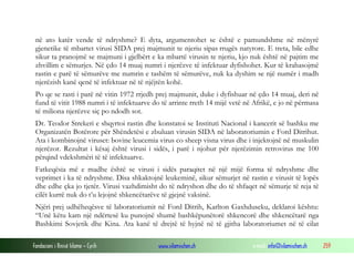 në ato katër vende të ndryshme? E dyta, argumentohet se është e pamundshme në mënyrë
gjenetike të mbartet virusi SIDA prej majmunit te njeriu sipas rrugës natyrore. E treta, bile edhe
sikur ta pranojmë se majmuni i gjelbërt e ka mbartë virusin te njeriu, kjo nuk është në pajtim me
zhvillim e sëmurjes. Në çdo 14 muaj numri i njerëzve të infektuar dyfishohet. Kur të krahasojmë
rastin e parë të sëmurëve me numrin e tashëm të sëmurëve, nuk ka dyshim se një numër i madh
njerëzish kanë qenë të infektuar në të njëjtën kohë.
Po qe se rasti i parë në vitin 1972 rrjedh prej majmunit, duke i dyfishuar në çdo 14 muaj, deri në
fund të vitit 1988 numri i të infektuarve do të arrinte rreth 14 mijë vetë në Afrikë, e jo në përmasa
të miliona njerëzve siç po ndodh sot.
Dr. Teodor Strekeri e shqyrtoi rastin dhe konstatoi se Instituti Nacional i kancerit së bashku me
Organizatën Botërore për Shëndetësi e zbuluan virusin SIDA në laboratoriumin e Ford Ditrihut.
Ata i kombinojnë viruset: bovine leucemia virus co sheep visna virus dhe i injektojnë në muskulin
njerëzor. Rezultat i kësaj është virusi i sidës, i parë i njohur për njerëzimin retrovirus me 100
përqind vdekshmëri të të infektuarve.
Fatkeqësia më e madhe është se virusi i sidës paraqitet në një mijë forma të ndryshme dhe
veprimet i ka të ndryshme. Disa shkaktojnë leukeminë, sikur sëmurjet në rastin e virusit të lopës
dhe edhe çka jo tjetër. Virusi vazhdimisht do të ndryshon dhe do të shfaqet në sëmurje të reja të
cilët kurrë nuk do t’u lejojnë shkencëtarëve të gjejnë vaksinë.
Njëri prej udhëheqësve të laboratoriumit në Ford Ditrih, Karlton Gaxhduseku, deklaroi kështu:
“Unë këtu kam një ndërtesë ku punojnë shumë bashkëpunëtorë shkencorë dhe shkencëtarë nga
Bashkimi Sovjetik dhe Kina. Ata kanë të drejtë të hyjnë në të gjitha laboratoriumet në të cilat
Fondacioni i Rinisë Islame — Cyrih

www.islamischen.ch

e-mail: info@islamischen.ch

259

 