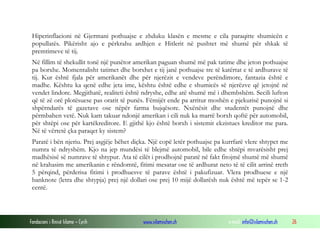 Hiperinflacioni në Gjermani pothuajse e zhduku klasën e mesme e cila paraqitte shumicën e
popullatës. Pikërisht ajo e përkrahu ardhjen e Hitlerit në pushtet më shumë për shkak të
premtimeve të tij.
Në fillim të shekullit tonë një punëtor amerikan paguan shumë më pak tatime dhe jeton pothuajse
pa borxhe. Momentalisht tatimet dhe borxhet e tij janë pothuajse tre të katërtat e të ardhurave të
tij. Kur është fjala për amerikanët dhe për njerëzit e vendeve perëndimore, fantazia është e
madhe. Kështu ka qenë edhe jeta ime, kështu është edhe e shumicës së njerëzve që jetojnë në
vendet lindore. Megjithatë, realiteti është ndryshe, edhe atë shumë më i dhembshëm. Secili lufton
që të zë orë plotësuese pas orarit të punës. Fëmijët ende pa arritur moshën e pjekurisë punojnë si
shpërndarës të gazetave ose nëpër farma bujqësore. Nxënësit dhe studentët punojnë dhe
përmbahen vetë. Nuk kam takuar ndonjë amerikan i cili nuk ka marrë borxh qoftë për automobil,
për shtëpi ose për kartëkreditore. E gjithë kjo është borxh i sistemit ekzistues kreditor me para.
Në të vërtetë çka paraqet ky sistem?
Paratë i bën njeriu. Prej asgjëje bëhet diçka. Një copë letër pothuajse pa kurrfarë vlere shtypet me
numra të ndryshëm. Kjo na jep mundësi të blejmë automobil, bile edhe shtëpi mvarësisht prej
madhësisë së numrave të shtypur. Ata të cilët i prodhojnë paratë në fakt fitojmë shumë më shumë
në krahasim me amerikanin e rëndomtë, fitimi mesatar ose të ardhurat neto të të cilit arrinë rreth
5 përqind, përderisa fitimi i prodhuesve të parave është i pakufizuar. Vlera prodhuese e një
banknote (letra dhe shtypja) prej një dollari ose prej 10 mijë dollarësh nuk është më tepër se 1-2
centë.

Fondacioni i Rinisë Islame — Cyrih

www.islamischen.ch

e-mail: info@islamischen.ch

26

 