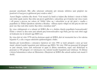 punojnë amerikanët. Bile edhe sekcionet ushtarake për sëmurje infektive janë përplotë me
punëtorë të huaj por jo gjithmonë prej vendeve mike”.
Autori Daglas vazhdon dhe thotë: “Unë mund t’ju bindi se krijimi dhe lëshimi i virusit të Sidës
nuk është aspak rastësi. Kjo ishte një provë gjakftohtë e sukseshme që të krijohet një virus-vrasës
i cili pastaj u provua me sukses në Afrikë. Ishte aq i sukseshëm sa që një pjesë e madhe e
popullatës së Afrikës Qendrore ndoshta u likuidua - miliona njerëz vdiqën në afat prej tre deri më
pesë vjet. Kjo nuk ishte rastësi. Kjo ishte e menduar mirë”.
Ky virus vdekjeprurës si u mbartë në SHBA dhe si e zhduku thjesht popullatën homoseksuale?
Është e vërtetë se disa raste janë mbartë prej homoseksualëve nga Haiti, por kjo nuk është asgjë
në krahasim me të sëmurët nga SIDA sot.
Ky virus deri në vitin 1978 nuk ka ekzistuar aspak në SHBA, deri në momentin kur u fut vaksina
hepatitis-V, e cila e tregon saktësisht epidemologjinë e Sidës.
Qendra për kontrollimin e sëmurjeve lajmëron në vitin 1981 se katër përqind e atyre që kanë
marrë vaksinë kundër hepatitisit janë infektuar nga SIDA. Në vitin 1984 ata pranojnë 60 përqind
se janë sëmurë, kurse tash rrefuzojnë të japin të dhëna statistikore, sepse nuk dëshirojnë ta
pranojnë se 100 përqind e të vaksinuarve me vaksinë kundër hepatitisit janë infektuar. Të dhënat
e këtyre hulumtimeve ruhen në Ministrinë e Drejtësisë në SHBA dhe askush tashmë nuk mund t’i
shohë.

Fondacioni i Rinisë Islame — Cyrih

www.islamischen.ch

e-mail: info@islamischen.ch

260

 