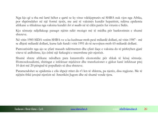 Nga kjo që u tha më lartë bëhet e qartë se ky virus vdekjeprurës në SHBA nuk vjen nga Afrika,
por shpërndahet në një formë tjetër, me anë të vaksinës kundër hepatitisit, ndërsa epidemia
afrikane u shkaktua nga vaksina kundër lisë së madhe në të cilën patën fut virusin e Sidës.
Kjo sëmurje ndjellakeqe paraqet njërin ndër rreziqet më të mëdha për bankrotimin e shumë
shteteve.
Në vitin 1985 SIDA vetëm SHBA-ve u ka kushtuar rreth pesë miliardë dollarë, në vitin 1987 - më
se dhjetë miliardë dollarë, kurse kah fundi i vitit 1991 do të nevojiten rreth 65 miliardë dollarë.
Pamvarësisht nga ajo se çfarë masash ndërmerren dhe çfarë ilaçe e vaksina do të përkryhen gjatë
viteve të ardhshme, kjo është një fatkeqësi e tmerrshme për njerëzit.
Shumë shtete afrikane ndodhen para katastrofës ekonomike për shkak të kësaj sëmurje.
Homoseksualizmi, shiringat e infektuar mjekësor dhe transfuzionet e gjskut kanë infektuar prej
10 deri më 20 përqind të popullatës së disa shteteve.
Paramendohet se epidemia e cila shpejt rritet do t’i len të shkreta, pa njerëz, disa regjione. Me të
njëjtën frikë jetojnë njerëzit në Amerikën Jugore dhe në shumë vende tjera.

Fondacioni i Rinisë Islame — Cyrih

www.islamischen.ch

e-mail: info@islamischen.ch

261

 
