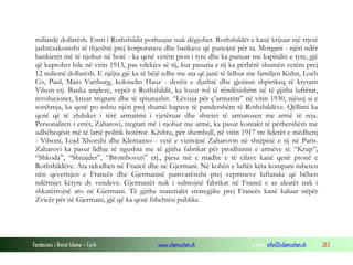 miliardë dollarësh. Emri i Rothshildit pothuajse nuk dëgjohet. Rothshildët e kanë krijuar një rrjetë
jashtëzakonisht të thjeshtë prej korporatave dhe bankave që punojnë për ta. Morgani - njëri ndër
bankierët më të njohur në botë - ka qenë vetëm pion i tyre dhe ka punuar me kapitalin e tyre, gjë
që kuptohet bile në vitin 1913, pas vdekjes së tij, kur pasuria e tij ka përbërë shumën vetëm prej
12 milionë dollarësh. E njëjta gjë ka të bëjë edhe me ata që janë të lidhur me familjen Kuhn, Loeb
Co, Paul, Maio Vartburg, kolonelin Hauz - dorën e djathtë dhe gjeniun shpirtkeq të krytarit
Vilson etj. Banka angleze, vepër e Rothshildit, ka lozur rol të rëndësishëm në të gjitha luftërat,
revolucionet, krizat tregtare dhe të spiunazhit. “Lëvizja për ç’armatim” në vitin 1930, njësoj si e
sotshmja, ka qenë po ashtu njëri prej shumë hapave të pandershëm të Rothshildëve. Qëllimi ka
qenë që të zhduket i tërë armatimi i vjetëruar dhe shtetet të armatosen me armë të reja.
Personaliteti i errët, Zaharovi, tregtari më i njohur me armë, ka pasur kontakt të përhershëm me
udhëheqësit më të lartë politik botëror. Kështu, për shembull, në vitin 1917 tre liderët e mëdhenj
- Vilsoni, Lojd Xhorxhi dhe Klemanso - vetë e vizitojnë Zaharovin në shtëpinë e tij në Paris.
Zaharovi ka pasur lidhje të ngushta me të gjitha fabrikat për prodhimin e armëve si: “Krup”,
“Shkoda”, “Shnajder”, “Bromboveri” etj., pjesa më e madhe e të cilave kanë qenë pronë e
Rothshildëve. Ata ndodhen në Francë dhe në Gjermani. Në kohën e luftës këta kompani mbeten
nën qeverisjen e Francës dhe Gjermanisë pamvarësisht prej veprimeve luftarake që bëhen
ndërmjet këtyre dy vendeve. Gjermanët nuk i sulmojnë fabrikat në Francë e as aleatët nuk i
shkatërrojnë ato në Gjermani. Të gjitha materialet strategjike prej Francës kanë kaluar nëpër
Zvicër për në Gjermani, gjë që ka qenë fshehtësi publike.

Fondacioni i Rinisë Islame — Cyrih

www.islamischen.ch

e-mail: info@islamischen.ch

263

 