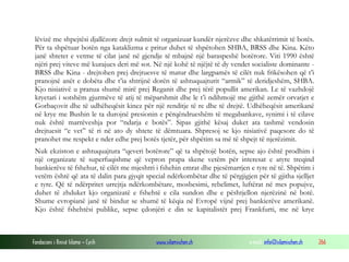 lëvizë me shpejtësi djallëzore drejt sulmit të organizuar kundër njerëzve dhe shkatërrimit të botës.
Për ta shpëtuar botën nga kataklizma e pritur duhet të shpëtohen SHBA, BRSS dhe Kina. Këto
janë shtetet e vetme të cilat janë në gjendje të mbajnë një baraspeshë botërore. Viti 1990 është
njëri prej viteve më kurajues deri më sot. Në një kohë të njëjtë të dy vendet socialiste dominante BRSS dhe Kina - drejtohen prej drejtuesve të matur dhe largpamës të cilët nuk frikësohen që t’i
pranojnë anët e dobëta dhe t’ia shtrijnë dorën të ashtuquajturit “armik” të deridjeshëm, SHBA.
Kjo nisiativë u pranua shumë mirë prej Reganit dhe prej tërë popullit amerikan. Le të vazhdojë
kryetari i sotshëm gjurmëve të atij të mëparshmit dhe le t’i ndihmojë me gjithë zemër orvatjet e
Gorbaçovit dhe të udhëheqësit kinez për një renditje të re dhe të drejtë. Udhëheqësit amerikanë
në krye me Bushin le ta durojnë presionin e përqëndrueshëm të megabankave, synimi i të cilave
nuk është marrëveshja por “ndarja e botës”. Sipas gjithë kësaj duket ata tashmë vendosin
drejtuesit “e vet” të ri në ato dy shtete të dëmtuara. Shpresoj se kjo nisiativë paqesore do të
pranohet me respekt e nder edhe prej botës tjetër, për shpëtim sa më të shpejt të njerëzimit.
Nuk ekziston e ashtuquajtura “qeveri botërore” që ta shpëtojë botën, sepse ajo është prodhim i
një organizate të superfuqishme që vepron prapa skene vetëm për interesat e atyre treqind
bankierëve të fshehur, të cilët me mjeshtri i fshehin emrat dhe pjesëmarrjen e tyre në të. Shpëtim i
vetëm është që ata të dalin para gjyqit special ndërkombëtar dhe të përgjigjen për të gjitha sjelljet
e tyre. Që të ndërpritet urrejtja ndërkombëtare, mosbesimi, rebelimet, luftërat në mes popujve,
duhet të zhduket kjo organizatë e fshehtë e cila sundon dhe e pështjellon njerëzinë në botë.
Shume evropianë janë të bindur se shumë të këqia në Evropë vijnë prej bankierëve amerikanë.
Kjo është fshehtësi publike, sepse çdonjëri e din se kapitalistët prej Frankfurti, me në krye

Fondacioni i Rinisë Islame — Cyrih

www.islamischen.ch

e-mail: info@islamischen.ch

266

 