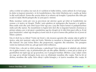 ashtu si është në realitet, kur nuk do të vazhdoni të kallni luftëra, vetëm atëherë do të ketë paqe.
Ju duhet ta kuptoni misterinë e të dy kundërthënieve. Kjo është fshehtësia më e madhe që duhet
ta dijë secili individ. Zemra dhe arsyeja duhet të ju mbeten një komplet. I panjohuri dhe miku për
ju janë të njëjtë. Rrethi përqark dhe ne jemi pjesë e tërësisë.
Duke menduar vetëm për vete ju provokoni një aktivitet egoist që është në kundërshtim me
normat e të tjerëve në shoqëri. Thelbi i jetës qëndron në mirëqenien dhe barazinë e të gjithëve.
Dera midis nesh dhe jush është kyçur fortë nga ana e juaj dhe krijon barierë të padepërtueshme
midis jush dhe njeriut. Ne mundohemi ta hapim këtë derë dhe ta largojmë barierën ekzistuese jo
përmes ndarjes, por si një pjesë e pandashme nga kjo shoqëri në të cilën bëni pjesë edhe ju. Si një
pjesë krejtësisht e ndarë nga shoqëria ju kurrë nuk do të jeni të lumtur dhe përherë do të jetoni në
frikën e pakicës.
Çka të shoh kur ju shikoj? Vetëm një fytyrë e cila rrezaton egoizëm dhe urrejtje ndaj të gjithë të
tjerëve, ndaj tërë njerëzisë, ndaj tërë botës. Ndoshta ju mendoni se kënaqeni në njëfarë bukurie
dhe lumturi! Ato janë forma fiktive dhe proporcione, sugjerime dhe stimulime. Ato paraqiten
vetëm kur dashuria është aty, çdo gjë tjetër është refleksion.
Ç’është liria e cila për ju është pothuajse e pakufizuar? Liria nënkupton të ndjekish çdo dëshirë
me të gjitha format e saja, të përmbushish çdo cak dhe qëllim. Dëshirë e vetme për ju është që të
grumbulloni më tepër nga ajo që posedoni, ose t’i pengoni humbjet. Dëshira e juaj i ndjek vetëm
ato caqe që ju ofrojnë kënaqësi, kurse neve na shkaktajnë mundime dhe vuajtje. Nuk ka liri në
dëshira, mendime dhe sjellje. Këto dikujt i sjellin kënaqësi, e të tjerëve mundime dhe vuajtje. Si

Fondacioni i Rinisë Islame — Cyrih

www.islamischen.ch

e-mail: info@islamischen.ch

268

 