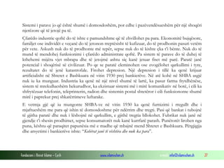 Sistemi i parave jo që është shumë i domosdoshëm, por edhe i pazëvendësueshëm për një shoqëri
njerëzore që të jetojë pa të.
Çfarëdo industrie qoftë do të ishte e pamundshme që të zhvillohet pa para. Ekonomitë bujqësore,
familjet ose individët e veçanë do të jetonon rreptësisht të kufizuar, do të prodhonin pasuri vetëm
për vete. Askush nuk do të prodhonte më tepër, sepse nuk do të kishte çka t’i bënte. Nuk do të
mund të mendohej funksionimi i çfarëdo administrate qoftë. Pa sistem të parave do të duhej të
kthehemi mijëra vjet mbrapa dhe të jetojmë ashtu siç kanë jetuar fiset më parë. Paratë janë
potencial i shoqërisë së civilizuar. Po qe se paratë eleminohen ose zvogëlohet qarkullimi i tyre,
rezultatet do të jenë katastrofale. Fitohet depresion. Një depresion i tillë ka qenë krijuar
artificialisht në Shtetet e Bashkuara në vitin 1930 prej bankierëve. Në atë kohë në SHBA asgjë
nuk iu ka munguar. Industria ka qenë në një nivel shumë të lartë, ka pasur farma frytdhënëse,
sistem të mrekullueshëm hekurudhor, ka ekzistuar sistemi më i mirë komunikativ në botë, i cili ka
shfrytëzuar telefonin, teleprinterin, radion dhe sistemin postal shtetëror i cili funksiononte shumë
mirë i paprekur prej shkatërrimeve luftarake.
E vetmja gjë që iu mungonte SHBA-ve në vitin 1930 ka qenë furnizimi i rregullt dhe i
mjaftueshëm me para që ishin të domosdoshme për ndërrim dhe tregti. Pasi që bankat i tubojnë
të gjitha paratë dhe nuk i lëshojnë në qarkullim, e gjithë tregtia bllokohet. Fubrikat nuk janë në
gjendje t’i shesin prodhimet, sepse konsumatorët nuk kanë kurrfarë parash. Punëtorët lirohen nga
puna, kështu që paraqitet papunësia më e madhe që mbajnë mend Shtetet e Bashkuara. Përgjigjja
dhe arsyetimi i bankierëve ishte: “Kohërat janë të vështira dhe nuk ka para”.

Fondacioni i Rinisë Islame — Cyrih

www.islamischen.ch

e-mail: info@islamischen.ch

27

 